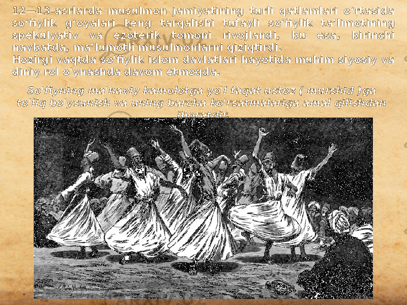 12—13-asrlarda musulmon jamiyatining turli qatlamlari oʻrtasida soʻfiylik gʻoyalari keng tarqalishi tufayli soʻfiylik taʼlimotining spekulyativ va ezoterik tomoni rivojlandi, bu esa, birinchi navbatda, maʼlumotli musulmonlarni qiziqtirdi. Hozirgi vaqtda so&#39;fiylik islom davlatlari hayotida muhim siyosiy va diniy rol o&#39;ynashda davom etmoqda. So&#39;fiyning ma&#39;naviy kamolotga yo&#39;l faqat ustoz ( murshid )ga to&#39;liq bo&#39;ysunish va uning barcha ko&#39;rsatmalariga amal qilishdan iboratdir. 