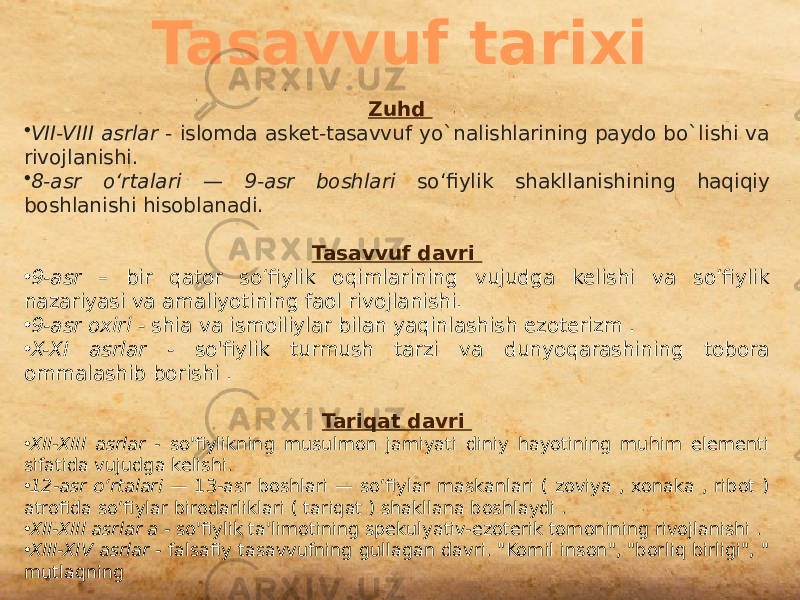 Tasavvuf tarixi Zuhd • VII-VIII asrlar - islomda asket-tasavvuf yo`nalishlarining paydo bo`lishi va rivojlanishi. • 8-asr oʻrtalari — 9-asr boshlari soʻfiylik shakllanishining haqiqiy boshlanishi hisoblanadi. Tasavvuf davri  • 9-asr – bir qator soʻfiylik oqimlarining vujudga kelishi va soʻfiylik nazariyasi va amaliyotining faol rivojlanishi. • 9-asr oxiri - shia va ismoiliylar bilan yaqinlashish ezoterizm . • X-XI asrlar - so&#39;fiylik turmush tarzi va dunyoqarashining tobora ommalashib borishi . Tariqat davri  • XII-XIII asrlar - so&#39;fiylikning musulmon jamiyati diniy hayotining muhim elementi sifatida vujudga kelishi. • 12-asr oʻrtalari — 13-asr boshlari — soʻfiylar maskanlari ( zoviya , xonaka , ribot ) atrofida soʻfiylar birodarliklari ( tariqat ) shakllana boshlaydi . • XII-XIII asrlar a - so&#39;fiylik ta&#39;limotining spekulyativ-ezoterik tomonining rivojlanishi . • XIII-XIV asrlar - falsafiy tasavvufning gullagan davri. &#34;Komil inson&#34;, &#34;borliq birligi&#34;, &#34; mutlaqning 