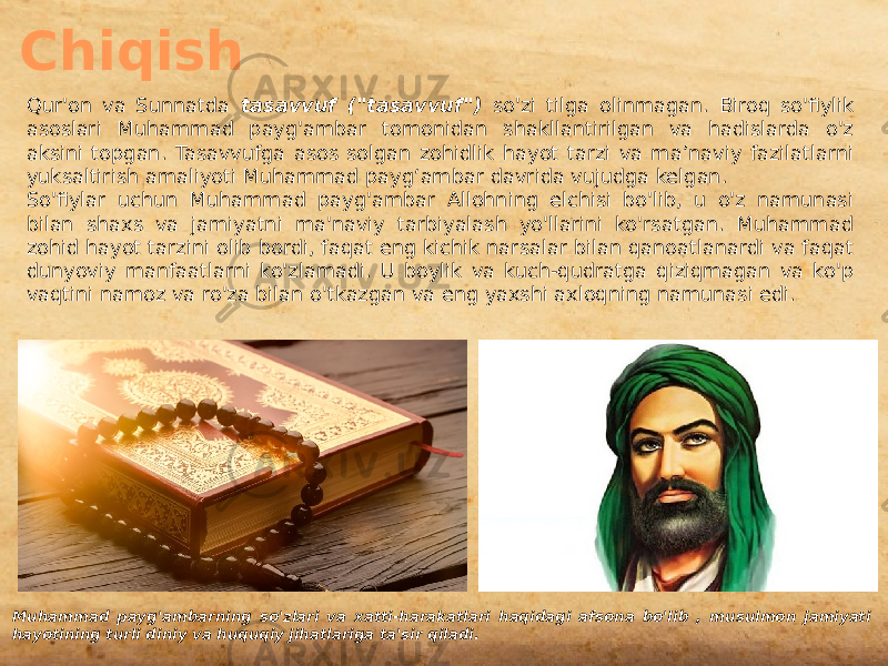 Chiqish Qur&#39;on va Sunnatda tasavvuf (&#34;tasavvuf&#34;) so&#39;zi tilga olinmagan. Biroq so&#39;fiylik asoslari Muhammad payg&#39;ambar tomonidan shakllantirilgan va hadislarda o&#39;z aksini topgan. Tasavvufga asos solgan zohidlik hayot tarzi va ma’naviy fazilatlarni yuksaltirish amaliyoti Muhammad payg‘ambar davrida vujudga kelgan. So&#39;fiylar uchun Muhammad payg&#39;ambar Allohning elchisi bo&#39;lib, u o&#39;z namunasi bilan shaxs va jamiyatni ma&#39;naviy tarbiyalash yo&#39;llarini ko&#39;rsatgan. Muhammad zohid hayot tarzini olib bordi, faqat eng kichik narsalar bilan qanoatlanardi va faqat dunyoviy manfaatlarni ko&#39;zlamadi. U boylik va kuch-qudratga qiziqmagan va ko&#39;p vaqtini namoz va ro&#39;za bilan o&#39;tkazgan va eng yaxshi axloqning namunasi edi. Muhammad payg&#39;ambarning so&#39;zlari va xatti-harakatlari haqidagi afsona bo&#39;lib , musulmon jamiyati hayotining turli diniy va huquqiy jihatlariga ta&#39;sir qiladi. 