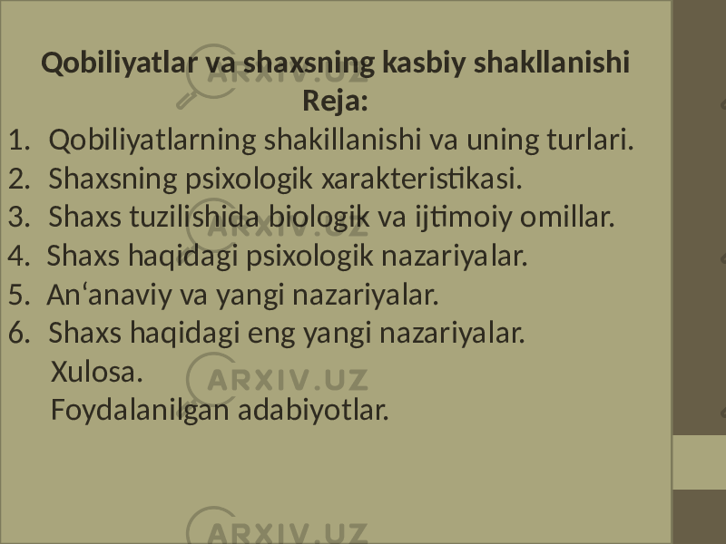 Qobiliyatlar va shaxsning kasbiy shakllanishi Reja: 1. Qobiliyatlarning shakillanishi va uning turlari. 2. Shaxsning psixologik xarakteristikasi. 3. Shaxs tuzilishida biologik va ijtimoiy omillar. 4. Shaxs haqidagi psixologik nazariyalar. 5. An‘anaviy va yangi nazariyalar. 6. Shaxs haqidagi eng yangi nazariyalar. Xulosa. Foydalanilgan adabiyotlar. 