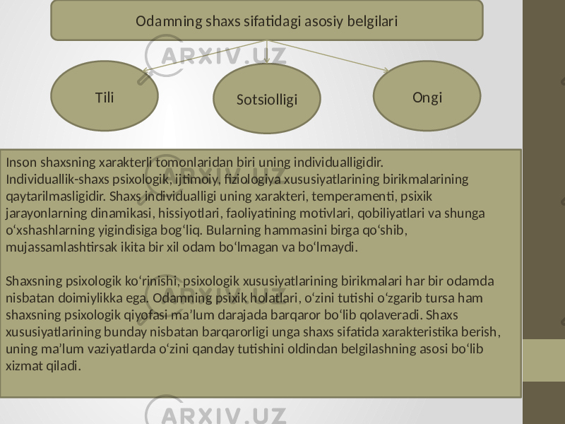 Odamning shaxs sifatidagi asosiy belgilari Sotsiolligi OngiTili Inson shaxsning xarakterli tomonlaridan biri uning individualligidir. Individuallik-shaxs psixologik, ijtimoiy, fiziologiya xususiyatlarining birikmalarining qaytarilmasligidir. Shaxs individualligi uning xarakteri, temperamenti, psixik jarayonlarning dinamikasi, hissiyotlari, faoliyatining motivlari, qobiliyatlari va shunga o‘xshashlarning yigindisiga bog‘liq. Bularning hammasini birga qo‘shib, mujassamlashtirsak ikita bir xil odam bo‘lmagan va bo‘lmaydi. Shaxsning psixologik ko‘rinishi, psixologik xususiyatlarining birikmalari har bir odamda nisbatan doimiylikka ega. Odamning psixik holatlari, o‘zini tutishi o‘zgarib tursa ham shaxsning psixologik qiyofasi ma’lum darajada barqaror bo‘lib qolaveradi. Shaxs xususiyatlarining bunday nisbatan barqarorligi unga shaxs sifatida xarakteristika berish, uning ma’lum vaziyatlarda o‘zini qanday tutishini oldindan belgilashning asosi bo‘lib xizmat qiladi. 