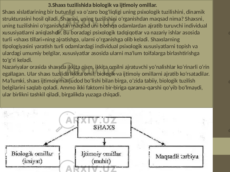  3.Shaxs tuzilishida biologik va ijtimoiy omillar. Shaxs xislatlarining bir butunligi va o‘zaro bog‘liqligi uning psixologik tuzilishini, dinamik strukturasini hosil qiladi. Shaxsni, uning tuzilishini o‘rganishdan maqsad nima? Shaxsni, uning tuzilishini o‘rganishdan maqsad uni boshqa odamlardan ajratib turuvchi individual xususiyatlarni aniqlashdir. Bu boradagi psixologik tadqiqotlar va nazariy ishlar asosida turli «shaxs tillari»ning ajratishga, ularni o‘rganishga olib keladi. Shaxslarning tipologiyasini yaratish turli odamlardagi individual psixologik xususiyatlarni topish va ulardagi umumiy belgilar, xususiyatlar asosida ularni ma’lum toifalarga birlashtirishga to‘g‘ri keladi. Nazariyalar orasida shaxsda ikkita qism, ikkita omilni ajratuvchi yo‘nalishlar ko‘rinarli o‘rin egallagan. Ular shaxs tuzilida ikkita omil, biologik va ijtimoiy omillarni ajratib ko‘rsatadilar. Ma’lumki, shaxs ijtimoiy mavjudod bo‘lishi bilan birga, o‘zida tabiiy, biologik tuzilish belgilarini saqlab qoladi. Ammo ikki faktorni bir-biriga qarama-qarshi qo‘yib bo‘lmaydi, ular birlikni tashkil qiladi, birgalikda yuzaga chiqadi. 