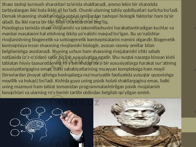 Shaxs tashqi turmush sharoitlari ta’sirida shakllanadi, ammo lekin bir sharoitda tarbiyalangan ikki bola ikkki xil bo‘ladi. Chunki ularning tabiiy qobiliyatlari turlicha bo‘ladi. Demak shaxsning shakllanishiga sotsial omillardan tashqari biologik faktorlar ham ta’sir qiladi. Bu ikki narsa bir-biri bilan chambarchas bog‘liq. Psixologiya tarixida shaxs rivojlanishi va takomillashuvini harakatlantiradigan kuchlar va manbai masalasini hal etishning ikkita yo‘nalishi mavjud bo‘lgan. Bu yo‘nalishlar rivojlanishning biogenetik va sotsiogenetik kontseptsialarini nomini olgandir. Biogenetik kontseptsiya inson shaxsning rivojlanishi biologik, asosan rasmiy omillar bilan belgilanishga asoslanadi. Shuning uchun ham shaxsning rivojalanishi ichki sabab natijasida (o‘z-o‘zidan) sodir bo‘lish xususiyatiga egadir. Shu nuqtai nazarga binoan kishi tabiatan hissiy taasurotlarning ro‘y berishdagi ba’zi bir xususiyatlarga harakat sur‘atining xususiyatlarigagina emas, balki sababiyatlarining muayyan kompleksiga ham moyil (birovlardan jinoyat qilishga boshqalarga ma’muriyatlik faoliyatida yutuqlar qozonishga moyillik va hokazi) bo‘ladi. Kishida guyo uning psixik holati shakllargagina emas, balki uning mazmuni ham tabiat tomonidan programmalashtirilgan psixik rivojalanish bosqichlari va ularning ro‘y berish tartibi oldindan belgilab qo‘yilgan emish. 