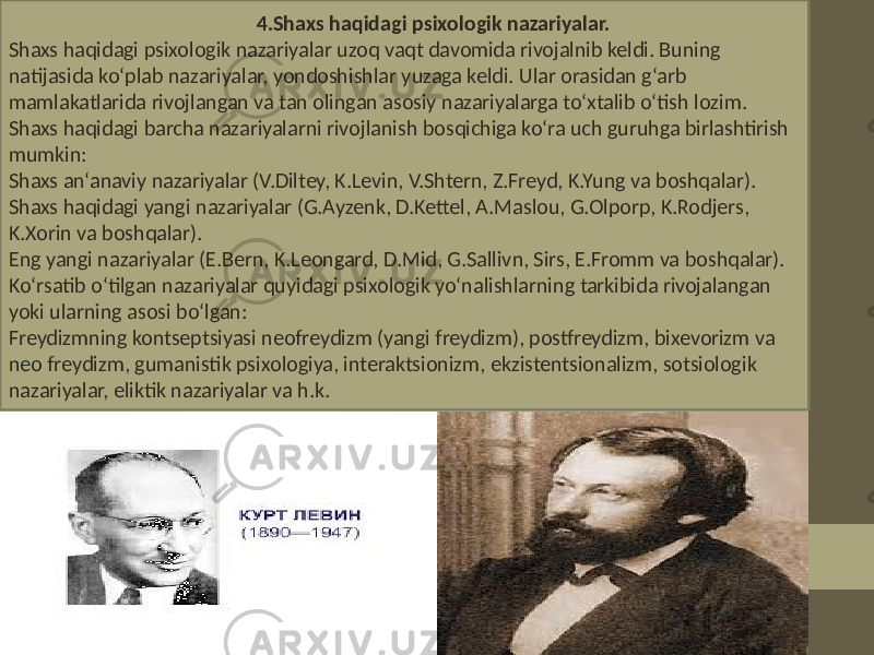  4.Shaxs haqidagi psixologik nazariyalar. Shaxs haqidagi psixologik nazariyalar uzoq vaqt davomida rivojalnib keldi. Buning natijasida ko‘plab nazariyalar, yondoshishlar yuzaga keldi. Ular orasidan g‘arb mamlakatlarida rivojlangan va tan olingan asosiy nazariyalarga to‘xtalib o‘tish lozim. Shaxs haqidagi barcha nazariyalarni rivojlanish bosqichiga ko‘ra uch guruhga birlashtirish mumkin: Shaxs an‘anaviy nazariyalar (V.Diltey, K.Levin, V.Shtern, Z.Freyd, K.Yung va boshqalar). Shaxs haqidagi yangi nazariyalar (G.Ayzenk, D.Kettel, A.Maslou, G.Olporp, K.Rodjers, K.Xorin va boshqalar). Eng yangi nazariyalar (E.Bern, K.Leongard, D.Mid, G.Sallivn, Sirs, E.Fromm va boshqalar). Ko‘rsatib o‘tilgan nazariyalar quyidagi psixologik yo‘nalishlarning tarkibida rivojalangan yoki ularning asosi bo‘lgan: Freydizmning kontseptsiyasi neofreydizm (yangi freydizm), postfreydizm, bixevorizm va neo freydizm, gumanistik psixologiya, interaktsionizm, ekzistentsionalizm, sotsiologik nazariyalar, eliktik nazariyalar va h.k. 