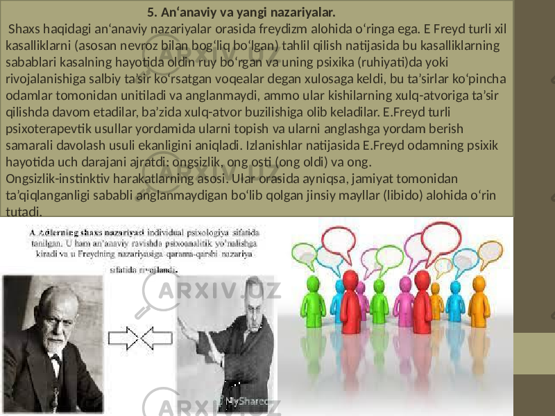  5. An‘anaviy va yangi nazariyalar. Shaxs haqidagi an‘anaviy nazariyalar orasida freydizm alohida o‘ringa ega. E Freyd turli xil kasalliklarni (asosan nevroz bilan bog‘liq bo‘lgan) tahlil qilish natijasida bu kasalliklarning sabablari kasalning hayotida oldin ruy bo‘rgan va uning psixika (ruhiyati)da yoki rivojalanishiga salbiy ta’sir ko‘rsatgan voqealar degan xulosaga keldi, bu ta’sirlar ko‘pincha odamlar tomonidan unitiladi va anglanmaydi, ammo ular kishilarning xulq-atvoriga ta’sir qilishda davom etadilar, ba’zida xulq-atvor buzilishiga olib keladilar. E.Freyd turli psixoterapevtik usullar yordamida ularni topish va ularni anglashga yordam berish samarali davolash usuli ekanligini aniqladi. Izlanishlar natijasida E.Freyd odamning psixik hayotida uch darajani ajratdi: ongsizlik, ong osti (ong oldi) va ong. Ongsizlik-instinktiv harakatlarning asosi. Ular orasida ayniqsa, jamiyat tomonidan ta’qiqlanganligi sababli anglanmaydigan bo‘lib qolgan jinsiy mayllar (libido) alohida o‘rin tutadi. 