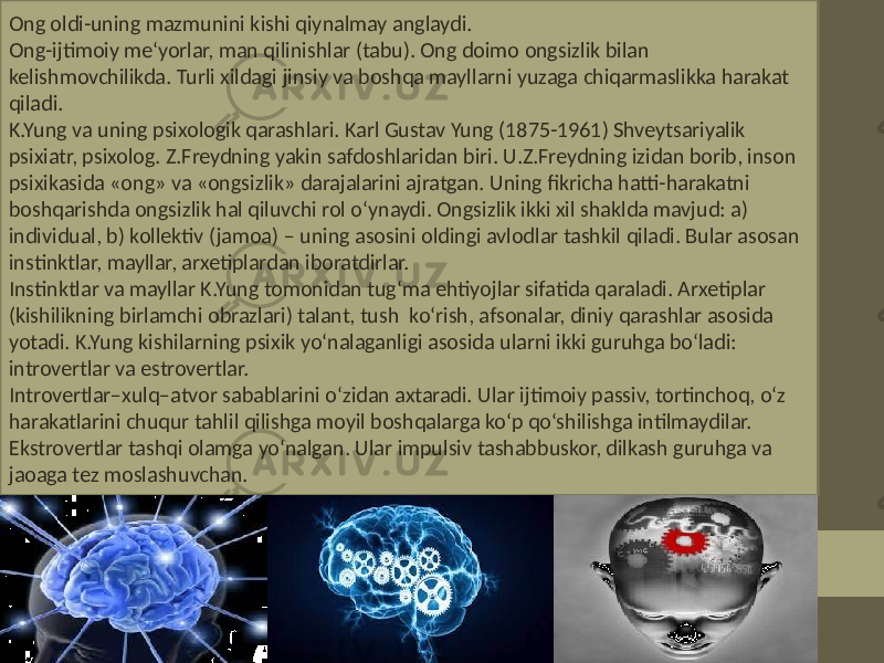 Ong oldi-uning mazmunini kishi qiynalmay anglaydi. Ong-ijtimoiy me‘yorlar, man qilinishlar (tabu). Ong doimo ongsizlik bilan kelishmovchilikda. Turli xildagi jinsiy va boshqa mayllarni yuzaga chiqarmaslikka harakat qiladi. K.Yung va uning psixologik qarashlari. Karl Gustav Yung (1875-1961) Shveytsariyalik psixiatr, psixolog. Z.Freydning yakin safdoshlaridan biri. U.Z.Freydning izidan borib, inson psixikasida «ong» va «ongsizlik» darajalarini ajratgan. Uning fikricha hatti-harakatni boshqarishda ongsizlik hal qiluvchi rol o‘ynaydi. Ongsizlik ikki xil shaklda mavjud: a) individual, b) kollektiv (jamoa) – uning asosini oldingi avlodlar tashkil qiladi. Bular asosan instinktlar, mayllar, arxetiplardan iboratdirlar. Instinktlar va mayllar K.Yung tomonidan tug‘ma ehtiyojlar sifatida qaraladi. Arxetiplar (kishilikning birlamchi obrazlari) talant, tush ko‘rish, afsonalar, diniy qarashlar asosida yotadi. K.Yung kishilarning psixik yo‘nalaganligi asosida ularni ikki guruhga bo‘ladi: introvertlar va estrovertlar. Introvertlar–xulq–atvor sabablarini o‘zidan axtaradi. Ular ijtimoiy passiv, tortinchoq, o‘z harakatlarini chuqur tahlil qilishga moyil boshqalarga ko‘p qo‘shilishga intilmaydilar. Ekstrovertlar tashqi olamga yo‘nalgan. Ular impulsiv tashabbuskor, dilkash guruhga va jaoaga tez moslashuvchan. 