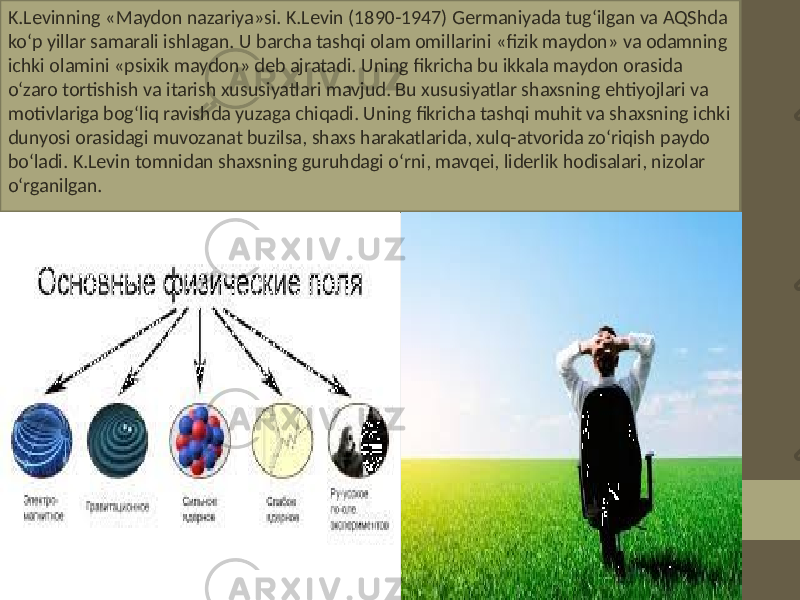 K.Levinning «Maydon nazariya»si. K.Levin (1890-1947) Germaniyada tug‘ilgan va AQShda ko‘p yillar samarali ishlagan. U barcha tashqi olam omillarini «fizik maydon» va odamning ichki olamini «psixik maydon» deb ajratadi. Uning fikricha bu ikkala maydon orasida o‘zaro tortishish va itarish xususiyatlari mavjud. Bu xususiyatlar shaxsning ehtiyojlari va motivlariga bog‘liq ravishda yuzaga chiqadi. Uning fikricha tashqi muhit va shaxsning ichki dunyosi orasidagi muvozanat buzilsa, shaxs harakatlarida, xulq-atvorida zo‘riqish paydo bo‘ladi. K.Levin tomnidan shaxsning guruhdagi o‘rni, mavqei, liderlik hodisalari, nizolar o‘rganilgan. 