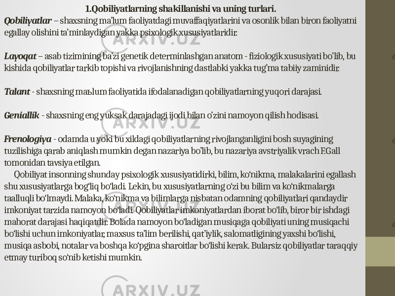  1.Qobiliyatlarning shakillanishi va uning turlari. Qobiliyatlar   – shaxsning ma’lum faoliyatdagi muvaffaqiyatlarini va osonlik bilan biron faoliyatni egallay olishini ta’minlaydigan yakka psixologik xususiyatlaridir. Layoqat  – asab tizimining ba’zi genetik determinlashgan anatom - fiziologik xususiyati bo’lib, bu kishida qobiliyatlar tarkib topishi va rivojlanishning dastlabki yakka tug’ma tabiiy zaminidir. Talant  - shaxsning ma lum faoliyatida ifodalanadigan qobiliyatlarning yuqori darajasi.ь Geniallik   - shaxsning eng yuksak darajadagi ijodi bilan o’zini namoyon qilish hodisasi. Frenologiya  - odamda u yoki bu xildagi qobiliyatlarning rivojlanganligini bosh suyagining tuzilishiga qarab aniqlash mumkin degan nazariya bo’lib, bu nazariya avstriyalik vrach F.Gall tomonidan tavsiya etilgan. Qobiliyat insonning shunday psixologik xususiyatidirki, bilim, ko‘nikma, malakalarini egallash shu xususiyatlarga bog‘liq bo‘ladi. Lekin, bu xususiyatlarning o‘zi bu bilim va ko‘nikmalarga taalluqli bo‘lmaydi. Malaka, ko‘nikma va bilimlarga nisbatan odamning qobiliyatlari qandaydir imkoniyat tarzida namoyon bo‘ladi. Qobiliyatlar imkoniyatlardan iborat bo‘lib, biror bir ishdagi mahorat darajasi haqiqatdir. Bolada namoyon bo‘ladigan musiqaga qobiliyati uning musiqachi bo‘lishi uchun imkoniyatlar, maxsus ta’lim berilishi, qat’iylik, salomatligining yaxshi bo‘lishi, musiqa asbobi, notalar va boshqa ko‘pgina sharoitlar bo‘lishi kerak. Bularsiz qobiliyatlar taraqqiy etmay turiboq so‘nib ketishi mumkin. 