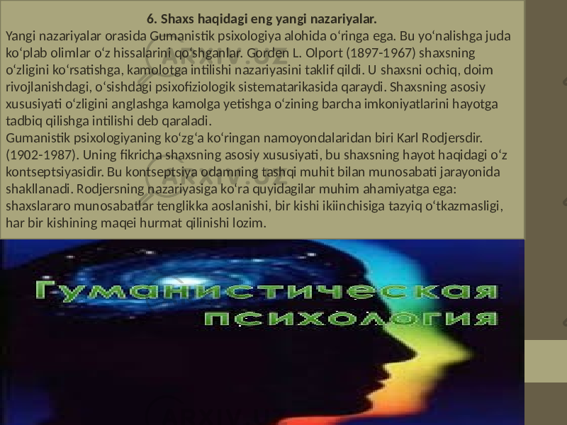  6. Shaxs haqidagi eng yangi nazariyalar. Yangi nazariyalar orasida Gumanistik psixologiya alohida o‘ringa ega. Bu yo‘nalishga juda ko‘plab olimlar o‘z hissalarini qo‘shganlar. Gorden L. Olport (1897-1967) shaxsning o‘zligini ko‘rsatishga, kamolotga intilishi nazariyasini taklif qildi. U shaxsni ochiq, doim rivojlanishdagi, o‘sishdagi psixofiziologik sistematarikasida qaraydi. Shaxsning asosiy xususiyati o‘zligini anglashga kamolga yetishga o‘zining barcha imkoniyatlarini hayotga tadbiq qilishga intilishi deb qaraladi. Gumanistik psixologiyaning ko‘zg‘a ko‘ringan namoyondalaridan biri Karl Rodjersdir. (1902-1987). Uning fikricha shaxsning asosiy xususiyati, bu shaxsning hayot haqidagi o‘z kontseptsiyasidir. Bu kontseptsiya odamning tashqi muhit bilan munosabati jarayonida shakllanadi. Rodjersning nazariyasiga ko‘ra quyidagilar muhim ahamiyatga ega: shaxslararo munosabatlar tenglikka aoslanishi, bir kishi ikiinchisiga tazyiq o‘tkazmasligi, har bir kishining maqei hurmat qilinishi lozim. 