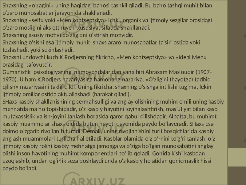 Shaxsning «o‘zagini» uning haqidagi bahosi tashkil qiladi. Bu baho tashqi muhit bilan o‘zaro munosabatlar jarayonida shakllanadi. Shaxsning «self» yoki «Men kontseptsiya» ichki, organik va ijtimoiy sezgilar orasidagi o‘zaro mosligini aks ettiruvchi xususiyat sifatida shakllanadi. Shaxsning asosiy motivi «o‘zligi»ni o‘stirish motividir. Shaxsning o‘sishi esa ijtimoiy muhit, shaxslararo munosabatlar ta’siri ostida yoki tezlashadi, yoki sekinlashadi. Shaxsni undovchi kuch K.Rodjersning fikricha, «Men kontseptsiya» va «ideal Men» orasidagi tafovutdir. Gumanistik psixologiyaning namoyondalaridan yana biri Abraxam Masloudir (1907- 1970). U ham K.Rodjers nazariyasiga hamohang nazariya, «O‘zligini (hayotga) tadbiq qilish» nazariyasini taklif qildi. Uning fikricha, shaxning o‘sishga intilishi tug‘ma, lekin ijtimoiy omillar ostida aktuallashadi (harakat qiladi). SHaxs kasbiy shakllanishining sermahsulligi va anglay olishining muhim omili uning kasbiy mehnatda ma’no topishidadir, o‘z kasbiy hayotini loyihalashtirish, mas’uliyat bilan kasb mutaxassislik va ish-joyini tanlash borasida qaror qabul qilishdadir. Albatta, bu muhimt kasbiy muammolar shaxs oldida butun hayoti davomida paydo bo‘laveradi. SHaxs esa doimo o‘zgarib rivojlanib turadi. Demak, uning rivojlanishini turli bosqichlarida kasbiy anglash muammolari turlicha hal etiladi. Kasblar olamida o‘z o‘rnini to‘g‘ri tanlash, o‘z ijtimoiy kasbiy rolini kasbiy mehnatga jamoaga va o‘ziga bo‘lgan munosabatini anglay olishi inson hayotining muhimt komponentlari bo‘lib qoladi. Gohida kishi kasbdan uzoqlashib, undan og‘irlik seza boshlaydi unda o‘z kasbiy holatidan qoniqmaslik hissi paydo bo‘ladi. 