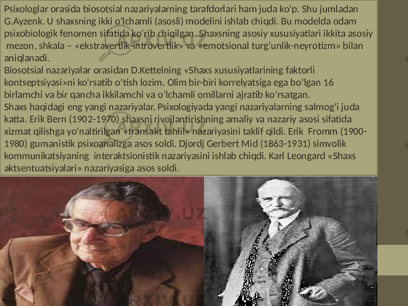 Psixologlar orasida biosotsial nazariyalarning tarafdorlari ham juda ko‘p. Shu jumladan G.Ayzenk. U shaxsning ikki o‘lchamli (asosli) modelini ishlab chiqdi. Bu modelda odam psixobiologik fenomen sifatida ko‘rib chiqilgan. Shaxsning asosiy xususiyatlari ikkita asosiy mezon, shkala – «ekstravertlik-introvertlik» va «emotsional turg‘unlik-neyrotizm» bilan aniqlanadi. Biosotsial nazariyalar orasidan D.Kettelning «Shaxs xususiyatlarining faktorli kontseptsiyasi»ni ko‘rsatib o‘tish lozim. Olim bir-biri korrelyatsiga ega bo‘lgan 16 birlamchi va bir qancha ikkilamchi va o‘lchamli omillarni ajratib ko‘rsatgan. Shaxs haqidagi eng yangi nazariyalar. Psixologiyada yangi nazariyalarning salmog‘i juda katta. Erik Bern (1902-1970) shaxsni rivojlantirishning amaliy va nazariy asosi sifatida xizmat qilishga yo‘naltirilgan «transakt tahlil» nazariyasini taklif qildi. Erik Fromm (1900- 1980) gumanistik psixoanalizga asos soldi. Djordj Gerbert Mid (1863-1931) simvolik kommunikatsiyaning interaktsionistik nazariyasini ishlab chiqdi. Karl Leongard «Shaxs aktsentuatsiyalari» nazariyasiga asos soldi. 