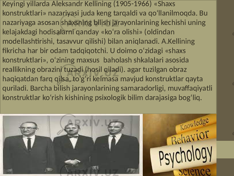 Keyingi yillarda Aleksandr Kellining (1905-1966) «Shaxs konstruktlari» nazariyasi juda keng tarqaldi va qo‘llanilmoqda. Bu nazariyaga asosan shaxsning bilish jarayonlarining kechishi uning kelajakdagi hodisalarni qanday «ko‘ra olishi» (oldindan modellashtirishi, tasavvur qilishi) bilan aniqlanadi. A.Kellining fikricha har bir odam tadqiqotchi. U doimo o‘zidagi «shaxs konstruktlari», o‘zining maxsus baholash shkalalari asosida reallikning obrazini tuzadi (hosil qiladi). agar tuzilgan obraz haqiqatdan farq qilsa, to‘g‘ri kelmasa mavjud konstruktlar qayta quriladi. Barcha bilish jarayonlarining samaradorligi, muvaffaqiyatli konstruktlar ko‘rish kishining psixologik bilim darajasiga bog‘liq. 