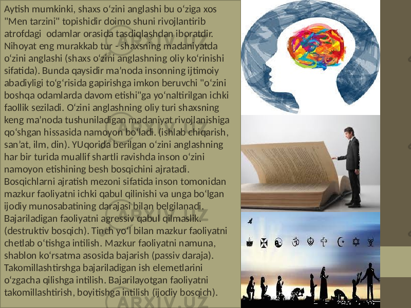 Aytish mumkinki, shaxs o‘zini anglashi bu o‘ziga xos &#34;Men tarzini&#34; topishidir doimo shuni rivojlantirib atrofdagi odamlar orasida tasdiqlashdan iboratdir. Nihoyat eng murakkab tur - shaxsning madaniyatda o‘zini anglashi (shaxs o‘zini anglashning oliy ko‘rinishi sifatida). Bunda qaysidir ma’noda insonning ijtimoiy abadiyligi to‘g‘risida gapirishga imkon beruvchi &#34;o‘zini boshqa odamlarda davom etishi&#34;ga yo‘naltirilgan ichki faollik seziladi. O‘zini anglashning oliy turi shaxsning keng ma’noda tushuniladigan madaniyat rivojlanishiga qo‘shgan hissasida namoyon bo‘ladi. (ishlab chiqarish, san’at, ilm, din). YUqorida berilgan o‘zini anglashning har bir turida muallif shartli ravishda inson o‘zini namoyon etishining besh bosqichini ajratadi. Bosqichlarni ajratish mezoni sifatida inson tomonidan mazkur faoliyatni ichki qabul qilinishi va unga bo‘lgan ijodiy munosabatining darajasi bilan belgilanadi. Bajariladigan faoliyatni agressiv qabul qilmaslik. (destruktiv bosqich). Tinch yo‘l bilan mazkur faoliyatni chetlab o‘tishga intilish. Mazkur faoliyatni namuna, shablon ko‘rsatma asosida bajarish (passiv daraja). Takomillashtirshga bajariladigan ish elemetlarini o‘zgacha qilishga intilish. Bajarilayotgan faoliyatni takomillashtirish, boyitishga intilish (ijodiy bosqich). 