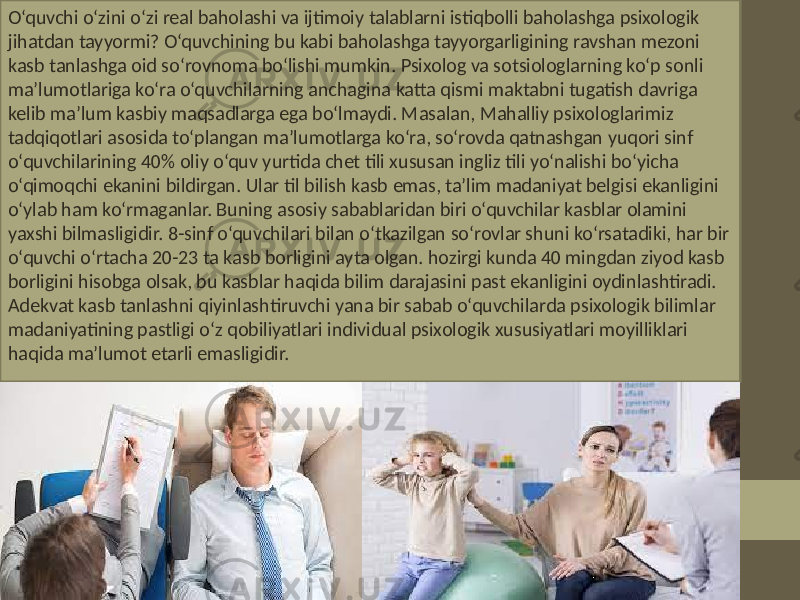 O‘quvchi o‘zini o‘zi real baholashi va ijtimoiy talablarni istiqbolli baholashga psixologik jihatdan tayyormi? O‘quvchining bu kabi baholashga tayyorgarligining ravshan mezoni kasb tanlashga oid so‘rovnoma bo‘lishi mumkin. Psixolog va sotsiologlarning ko‘p sonli ma’lumotlariga ko‘ra o‘quvchilarning anchagina katta qismi maktabni tugatish davriga kelib ma’lum kasbiy maqsadlarga ega bo‘lmaydi. Masalan, Mahalliy psixologlarimiz tadqiqotlari asosida to‘plangan ma’lumotlarga ko‘ra, so‘rovda qatnashgan yuqori sinf o‘quvchilarining 40% oliy o‘quv yurtida chet tili xususan ingliz tili yo‘nalishi bo‘yicha o‘qimoqchi ekanini bildirgan. Ular til bilish kasb emas, ta’lim madaniyat belgisi ekanligini o‘ylab ham ko‘rmaganlar. Buning asosiy sabablaridan biri o‘quvchilar kasblar olamini yaxshi bilmasligidir. 8-sinf o‘quvchilari bilan o‘tkazilgan so‘rovlar shuni ko‘rsatadiki, har bir o‘quvchi o‘rtacha 20-23 ta kasb borligini ayta olgan. hozirgi kunda 40 mingdan ziyod kasb borligini hisobga olsak, bu kasblar haqida bilim darajasini past ekanligini oydinlashtiradi. Adekvat kasb tanlashni qiyinlashtiruvchi yana bir sabab o‘quvchilarda psixologik bilimlar madaniyatining pastligi o‘z qobiliyatlari individual psixologik xususiyatlari moyilliklari haqida ma’lumot etarli emasligidir. 