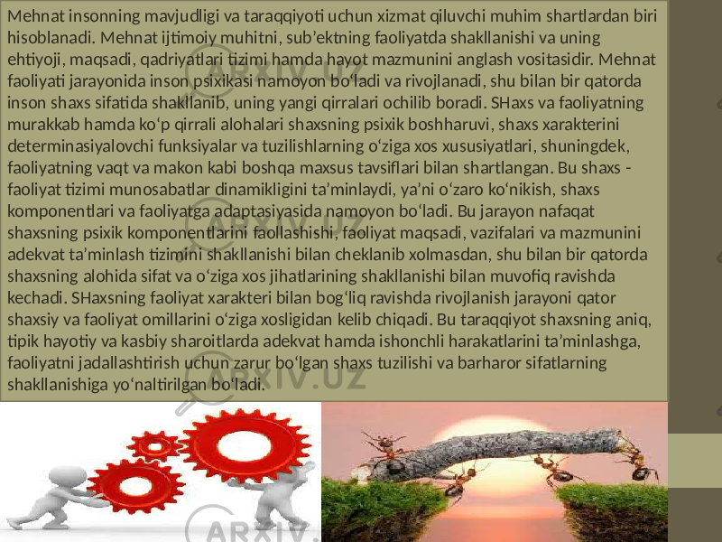 Mehnat insonning mavjudligi va taraqqiyoti uchun xizmat qiluvchi muhim shartlardan biri hisoblanadi. Mehnat ijtimoiy muhitni, sub’ektning faoliyatda shakllanishi va uning ehtiyoji, maqsadi, qadriyatlari tizimi hamda hayot mazmunini anglash vositasidir. Mehnat faoliyati jarayonida inson psixikasi namoyon bo‘ladi va rivojlanadi, shu bilan bir qatorda inson shaxs sifatida shakllanib, uning yangi qirralari ochilib boradi. SHaxs va faoliyatning murakkab hamda ko‘p qirrali alohalari shaxsning psixik boshharuvi, shaxs xarakterini determinasiyalovchi funksiyalar va tuzilishlarning o‘ziga xos xususiyatlari, shuningdek, faoliyatning vaqt va makon kabi boshqa maxsus tavsiflari bilan shartlangan. Bu shaxs - faoliyat tizimi munosabatlar dinamikligini ta’minlaydi, ya’ni o‘zaro ko‘nikish, shaxs komponentlari va faoliyatga adaptasiyasida namoyon bo‘ladi. Bu jarayon nafaqat shaxsning psixik komponentlarini faollashishi, faoliyat maqsadi, vazifalari va mazmunini adekvat ta’minlash tizimini shakllanishi bilan cheklanib xolmasdan, shu bilan bir qatorda shaxsning alohida sifat va o‘ziga xos jihatlarining shakllanishi bilan muvofiq ravishda kechadi. SHaxsning faoliyat xarakteri bilan bog‘liq ravishda rivojlanish jarayoni qator shaxsiy va faoliyat omillarini o‘ziga xosligidan kelib chiqadi. Bu taraqqiyot shaxsning aniq, tipik hayotiy va kasbiy sharoitlarda adekvat hamda ishonchli harakatlarini ta’minlashga, faoliyatni jadallashtirish uchun zarur bo‘lgan shaxs tuzilishi va barharor sifatlarning shakllanishiga yo‘naltirilgan bo‘ladi. 