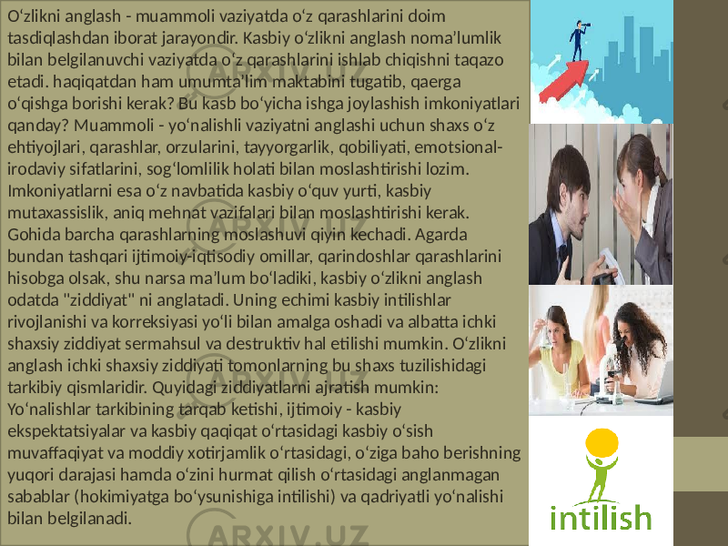 O‘zlikni anglash - muammoli vaziyatda o‘z qarashlarini doim tasdiqlashdan iborat jarayondir. Kasbiy o‘zlikni anglash noma’lumlik bilan belgilanuvchi vaziyatda o‘z qarashlarini ishlab chiqishni taqazo etadi. haqiqatdan ham umumta’lim maktabini tugatib, qaerga o‘qishga borishi kerak? Bu kasb bo‘yicha ishga joylashish imkoniyatlari qanday? Muammoli - yo‘nalishli vaziyatni anglashi uchun shaxs o‘z ehtiyojlari, qarashlar, orzularini, tayyorgarlik, qobiliyati, emotsional- irodaviy sifatlarini, sog‘lomlilik holati bilan moslashtirishi lozim. Imkoniyatlarni esa o‘z navbatida kasbiy o‘quv yurti, kasbiy mutaxassislik, aniq mehnat vazifalari bilan moslashtirishi kerak. Gohida barcha qarashlarning moslashuvi qiyin kechadi. Agarda bundan tashqari ijtimoiy-iqtisodiy omillar, qarindoshlar qarashlarini hisobga olsak, shu narsa ma’lum bo‘ladiki, kasbiy o‘zlikni anglash odatda &#34;ziddiyat&#34; ni anglatadi. Uning echimi kasbiy intilishlar rivojlanishi va korreksiyasi yo‘li bilan amalga oshadi va albatta ichki shaxsiy ziddiyat sermahsul va destruktiv hal etilishi mumkin. O‘zlikni anglash ichki shaxsiy ziddiyati tomonlarning bu shaxs tuzilishidagi tarkibiy qismlaridir. Quyidagi ziddiyatlarni ajratish mumkin: Yo‘nalishlar tarkibining tarqab ketishi, ijtimoiy - kasbiy ekspektatsiyalar va kasbiy qaqiqat o‘rtasidagi kasbiy o‘sish muvaffaqiyat va moddiy xotirjamlik o‘rtasidagi, o‘ziga baho berishning yuqori darajasi hamda o‘zini hurmat qilish o‘rtasidagi anglanmagan sabablar (hokimiyatga bo‘ysunishiga intilishi) va qadriyatli yo‘nalishi bilan belgilanadi. 