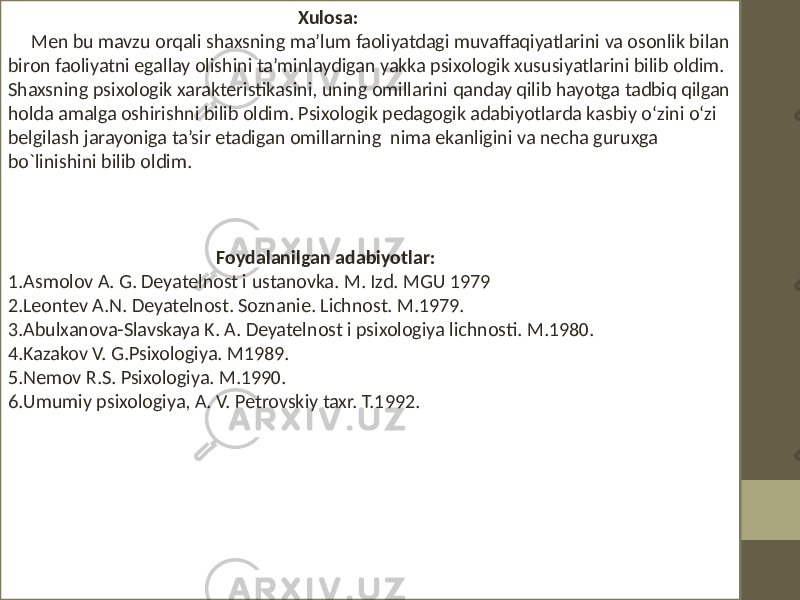  Xulosa: Men bu mavzu orqali shaxsning ma’lum faoliyatdagi muvaffaqiyatlarini va osonlik bilan biron faoliyatni egallay olishini ta’minlaydigan yakka psixologik xususiyatlarini bilib oldim. Shaxsning psixologik xarakteristikasini, uning omillarini qanday qilib hayotga tadbiq qilgan holda amalga oshirishni bilib oldim. Psixologik pedagogik adabiyotlarda kasbiy o‘zini o‘zi belgilash jarayoniga ta’sir etadigan omillarning nima ekanligini va necha guruxga bo`linishini bilib oldim. Foydalanilgan adabiyotlar: 1.Asmolov A. G. Dеyatеlnost i ustanovka. M. Izd. MGU 1979 2.Lеontеv A.N. Dеyatеlnost. Soznaniе. Lichnost. M.1979. 3.Abulxanova-Slavskaya K. A. Dеyatеlnost i psixologiya lichnosti. M.1980. 4.Kazakov V. G.Psixologiya. M1989. 5.Nеmov R.S. Psixologiya. M.1990. 6.Umumiy psixologiya, A. V. Pеtrovskiy taxr. T.1992. 