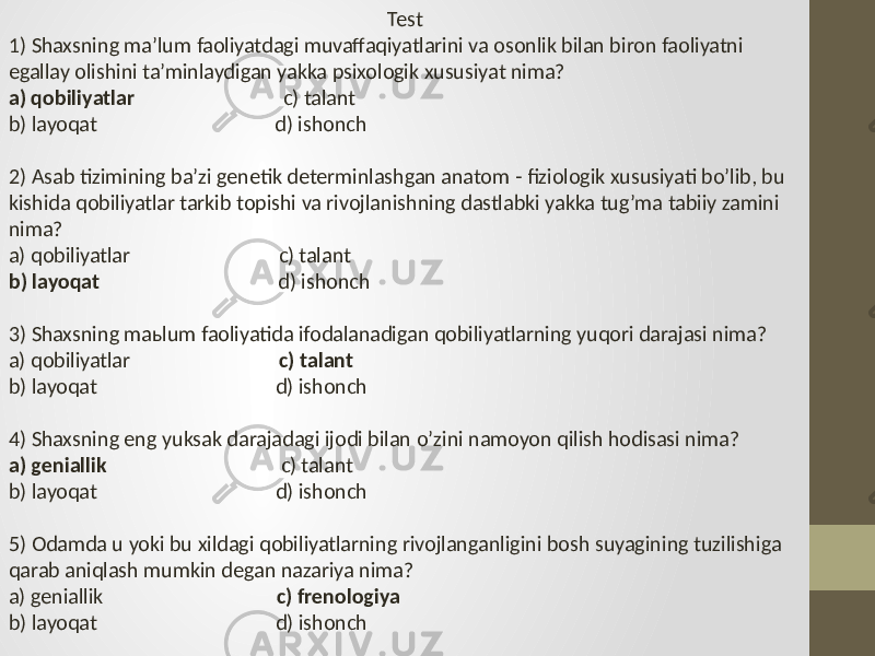 Test 1) Shaxsning ma’lum faoliyatdagi muvaffaqiyatlarini va osonlik bilan biron faoliyatni egallay olishini ta’minlaydigan yakka psixologik xususiyat nima? a) qobiliyatlar c) talant b) layoqat d) ishonch 2) Asab tizimining ba’zi genetik determinlashgan anatom - fiziologik xususiyati bo’lib, bu kishida qobiliyatlar tarkib topishi va rivojlanishning dastlabki yakka tug’ma tabiiy zamini nima? a) qobiliyatlar c) talant b) layoqat d) ishonch 3) Shaxsning maьlum faoliyatida ifodalanadigan qobiliyatlarning yuqori darajasi nima? a) qobiliyatlar c) talant b) layoqat d) ishonch 4) Shaxsning eng yuksak darajadagi ijodi bilan o’zini namoyon qilish hodisasi nima? a) geniallik c) talant b) layoqat d) ishonch 5) Odamda u yoki bu xildagi qobiliyatlarning rivojlanganligini bosh suyagining tuzilishiga qarab aniqlash mumkin degan nazariya nima? a) geniallik c) frenologiya b) layoqat d) ishonch 