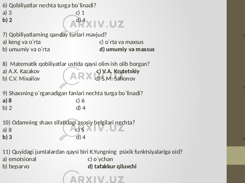 6) Qobiliyatlar nechta turga bo`linadi? a) 3 c) 1 b) 2 d) 4 7) Qobiliyatlarning qanday turlari mavjud? a) keng va o`rta c) o`rta va maxsus b) umumiy va o`rta d) umumiy va maxsus 8) Matematik qobiliyatlar ustida qaysi olim ish olib borgan? a) A.X. Kazakov c) V.A. Krutetskiy b) C.V. Mixailov d) S.M. Safionov 9) Shaxsning o`rganadigan fanlari nechta turga bo`linadi? a) 8 c) 6 b) 2 d) 4 10) Odamning shaxs sifatidagi asosiy belgilari nechta? a) 8 c) 5 b) 3 d) 4 11) Quyidagi jumlalardan qaysi biri K.Yungning psixik funktsiyalariga oid? a) emotsional c) o`ychan b) beparvo d) tafakkur qiluvchi 