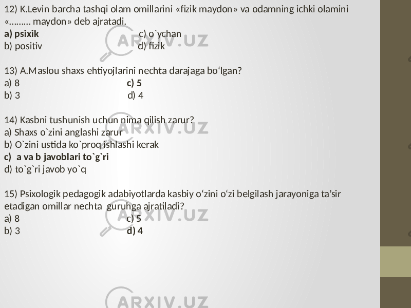 12) K.Levin barcha tashqi olam omillarini «fizik maydon» va odamning ichki olamini «……… maydon» deb ajratadi. a) psixik c) o`ychan b) positiv d) fizik 13) A.Maslou shaxs ehtiyojlarini nechta darajaga bo‘lgan? a) 8 c) 5 b) 3 d) 4 14) Kasbni tushunish uchun nima qilish zarur? a) Shaxs o`zini anglashi zarur b) O`zini ustida ko`proq ishlashi kerak c) a va b javoblari to`g`ri d) to`g`ri javob yo`q 15) Psixologik pedagogik adabiyotlarda kasbiy o‘zini o‘zi belgilash jarayoniga ta’sir etadigan omillar nechta guruhga ajratiladi? a) 8 c) 5 b) 3 d) 4 