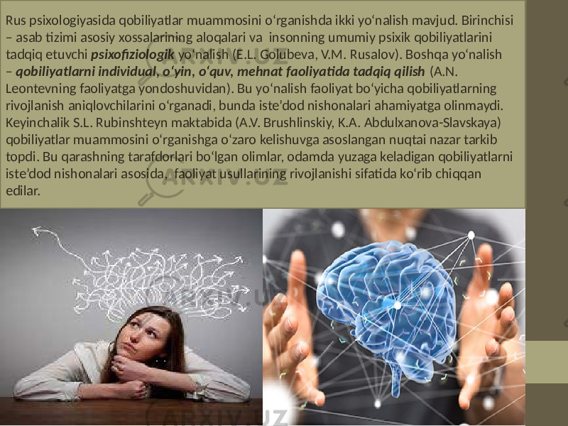 Rus psixologiyasida qobiliyatlar muammosini o‘rganishda ikki yo‘nalish mavjud. Birinchisi – asab tizimi asosiy xossalarining aloqalari va insonning umumiy psixik qobiliyatlarini tadqiq etuvchi psixofiziologik yo‘nalish (E.L. Golubeva, V.M. Rusalov). Boshqa yo‘nalish – qobiliyatlarni individual, o‘yin, o‘quv, mehnat faoliyatida tadqiq qilish (A.N. Leontevning faoliyatga yondoshuvidan). Bu yo‘nalish faoliyat bo‘yicha qobiliyatlarning rivojlanish aniqlovchilarini o‘rganadi, bunda iste’dod nishonalari ahamiyatga olinmaydi. Keyinchalik S.L. Rubinshteyn maktabida (A.V. Brushlinskiy, K.A. Abdulxanova-Slavskaya) qobiliyatlar muammosini o‘rganishga o‘zaro kelishuvga asoslangan nuqtai nazar tarkib topdi. Bu qarashning tarafdorlari bo‘lgan olimlar, odamda yuzaga keladigan qobiliyatlarni iste’dod nishonalari asosida, faoliyat usullarining rivojlanishi sifatida ko‘rib chiqqan edilar. 