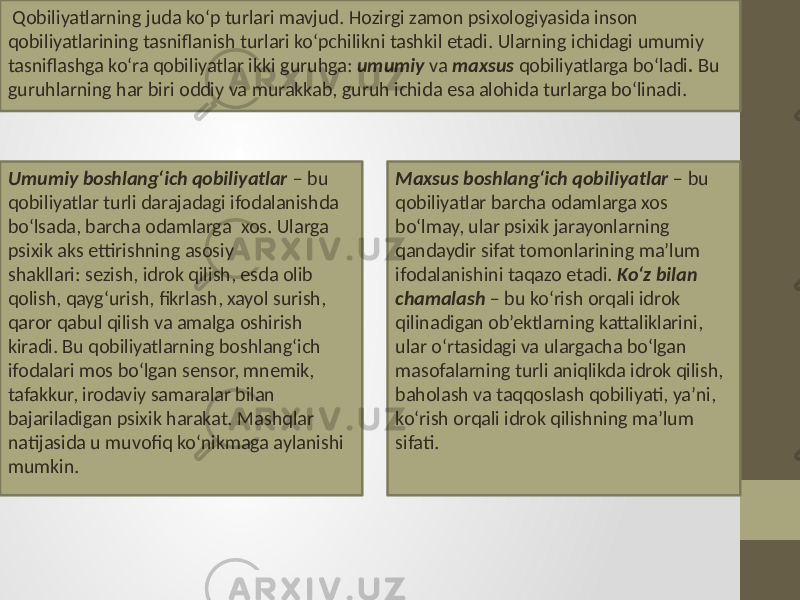  Qobiliyatlarning juda ko‘p turlari mavjud . Hozirgi zamon psixologiyasida inson qobiliyatlarining tasniflanish turlari ko‘pchilikni tashkil etadi . Ularning ichidagi umumiy tasniflashga ko‘ra qobiliyatlar ikki guruhga: umumiy va maxsus qobiliyatlarga bo‘ladi . Bu guruhlarning har biri oddiy va murakkab, guruh ichida esa alohida turlarga bo‘linadi . Umumiy boshlang‘ich qobiliyatlar – bu qobiliyatlar turli darajadagi ifodalanishda bo‘lsada, barcha odamlarga xos. Ularga psixik aks ettirishning asosiy shakllari: sezish, idrok qilish, esda olib qolish, qayg‘urish, fikrlash, xayol surish, qaror qabul qilish va amalga oshirish kiradi. Bu qobiliyatlarning boshlang‘ich ifodalari mos bo‘lgan sensor, mnemik, tafakkur, irodaviy samaralar bilan bajariladigan psixik harakat. Mashqlar natijasida u muvofiq ko‘nikmaga aylanishi mumkin. Maxsus boshlang‘ich qobiliyatlar – bu qobiliyatlar barcha odamlarga xos bo‘lmay, ular psixik jarayonlarning qandaydir sifat tomonlarining ma’lum ifodalanishini taqazo etadi. Ko‘z bilan chamalash – bu ko‘rish orqali idrok qilinadigan ob’ektlarning kattaliklarini, ular o‘rtasidagi va ulargacha bo‘lgan masofalarning turli aniqlikda idrok qilish, baholash va taqqoslash qobiliyati, ya’ni, ko‘rish orqali idrok qilishning ma’lum sifati. 