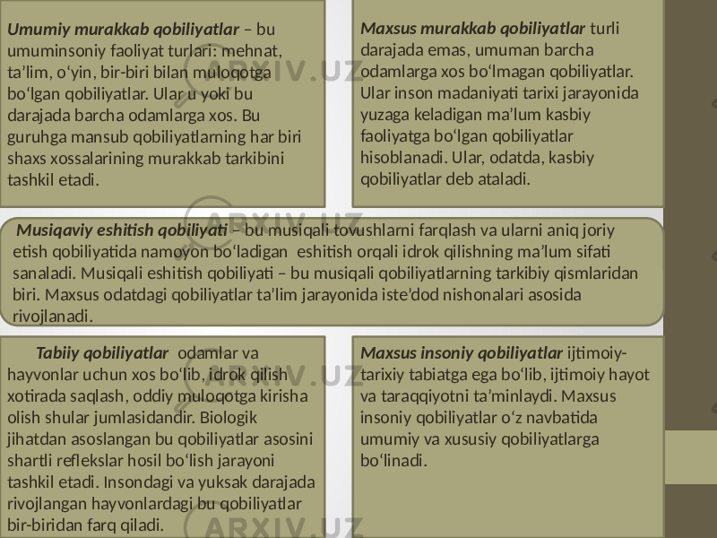 Umumiy murakkab qobiliyatlar – bu umuminsoniy faoliyat turlari: mehnat, ta’lim, o‘yin, bir-biri bilan muloqotga bo‘lgan qobiliyatlar. Ular u yoki bu darajada barcha odamlarga xos. Bu guruhga mansub qobiliyatlarning har biri shaxs xossalarining murakkab tarkibini tashkil etadi. Maxsus murakkab qobiliyatlar turli darajada emas, umuman barcha odamlarga xos bo‘lmagan qobiliyatlar. Ular inson madaniyati tarixi jarayonida yuzaga keladigan ma’lum kasbiy faoliyatga bo‘lgan qobiliyatlar hisoblanadi. Ular, odatda, kasbiy qobiliyatlar deb ataladi. Musiqaviy eshitish qobiliyati – bu musiqali tovushlarni farqlash va ularni aniq joriy etish qobiliyatida namoyon bo‘ladigan eshitish orqali idrok qilishning ma’lum sifati sanaladi. Musiqali eshitish qobiliyati – bu musiqali qobiliyatlarning tarkibiy qismlaridan biri. Maxsus odatdagi qobiliyatlar ta’lim jarayonida iste’dod nishonalari asosida rivojlanadi. Tabiiy qobiliyatlar odamlar va hayvonlar uchun xos bo‘lib, idrok qilish xotirada saqlash, oddiy muloqotga kirisha olish shular jumlasidandir. Biologik jihatdan asoslangan bu qobiliyatlar asosini shartli reflekslar hosil bo‘lish jarayoni tashkil etadi. Insondagi va yuksak darajada rivojlangan hayvonlardagi bu qobiliyatlar bir-biridan farq qiladi. Maxsus insoniy qobiliyatlar ijtimoiy- tarixiy tabiatga ega bo‘lib, ijtimoiy hayot va taraqqiyotni ta’minlaydi. Maxsus insoniy qobiliyatlar o‘z navbatida umumiy va xususiy qobiliyatlarga bo‘linadi. 