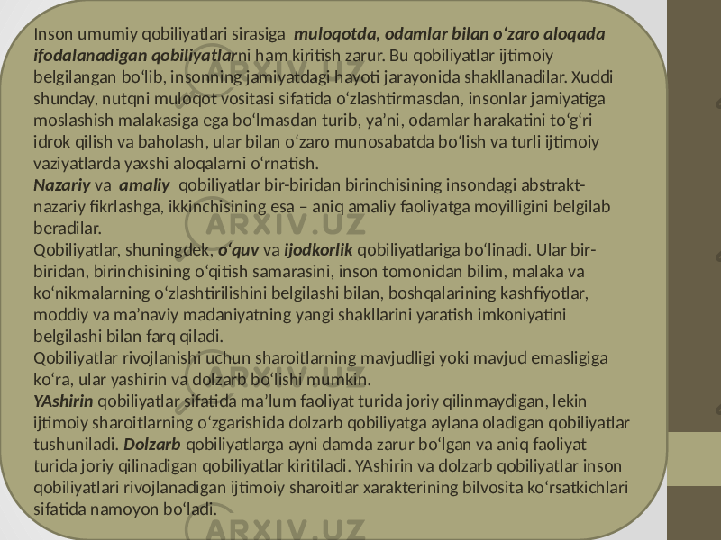 Inson umumiy qobiliyatlari sirasiga muloqotda, odamlar bilan o‘zaro aloqada ifodalanadigan qobiliyatlar ni ham kiritish zarur. Bu qobiliyatlar ijtimoiy belgilangan bo‘lib, insonning jamiyatdagi hayoti jarayonida shakllanadilar. Xuddi shunday, nutqni muloqot vositasi sifatida o‘zlashtirmasdan, insonlar jamiyatiga moslashish malakasiga ega bo‘lmasdan turib, ya’ni, odamlar harakatini to‘g‘ri idrok qilish va baholash, ular bilan o‘zaro munosabatda bo‘lish va turli ijtimoiy vaziyatlarda yaxshi aloqalarni o‘rnatish. Nazariy va amaliy qobiliyatlar bir-biridan birinchisining insondagi abstrakt- nazariy fikrlashga, ikkinchisining esa – aniq amaliy faoliyatga moyilligini belgilab beradilar. Qobiliyatlar, shuningdek, o‘quv va ijodkorlik qobiliyatlariga bo‘linadi. Ular bir- biridan, birinchisining o‘qitish samarasini, inson tomonidan bilim, malaka va ko‘nikmalarning o‘zlashtirilishini belgilashi bilan, boshqalarining kashfiyotlar, moddiy va ma’naviy madaniyatning yangi shakllarini yaratish imkoniyatini belgilashi bilan farq qiladi. Qobiliyatlar rivojlanishi uchun sharoitlarning mavjudligi yoki mavjud emasligiga ko‘ra, ular yashirin va dolzarb bo‘lishi mumkin. YAshirin qobiliyatlar sifatida ma’lum faoliyat turida joriy qilinmaydigan, lekin ijtimoiy sharoitlarning o‘zgarishida dolzarb qobiliyatga aylana oladigan qobiliyatlar tushuniladi. Dolzarb qobiliyatlarga ayni damda zarur bo‘lgan va aniq faoliyat turida joriy qilinadigan qobiliyatlar kiritiladi. YAshirin va dolzarb qobiliyatlar inson qobiliyatlari rivojlanadigan ijtimoiy sharoitlar xarakterining bilvosita ko‘rsatkichlari sifatida namoyon bo‘ladi. 