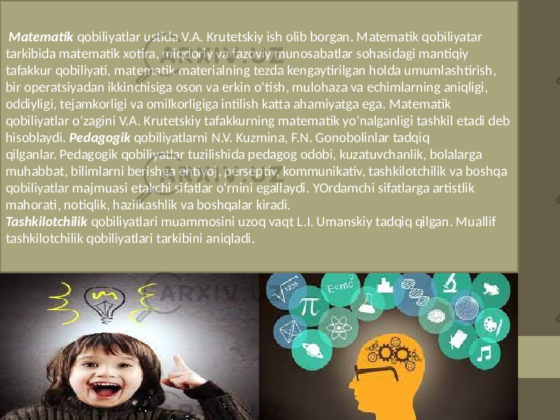  Matematik qobiliyatlar ustida V.A. Krutetskiy ish olib borgan. Matematik qobiliyatar tarkibida matematik xotira, miqdoriy va fazoviy munosabatlar sohasidagi mantiqiy tafakkur qobiliyati, matematik materialning tezda kengaytirilgan holda umumlashtirish, bir operatsiyadan ikkinchisiga oson va erkin o‘tish, mulohaza va echimlarning aniqligi, oddiyligi, tejamkorligi va omilkorligiga intilish katta ahamiyatga ega. Matematik qobiliyatlar o‘zagini V.A. Krutetskiy tafakkurning matematik yo‘nalganligi tashkil etadi deb hisoblaydi. Pedagogik qobiliyatlarni N.V. Kuzmina, F.N. Gonobolinlar tadqiq qilganlar. Pedagogik qobiliyatlar tuzilishida pedagog odobi, kuzatuvchanlik, bolalarga muhabbat, bilimlarni berishga ehtiyoj, perseptiv, kommunikativ, tashkilotchilik va boshqa qobiliyatlar majmuasi etakchi sifatlar o‘rnini egallaydi. YOrdamchi sifatlarga artistlik mahorati, notiqlik, hazilkashlik va boshqalar kiradi. Tashkilotchilik qobiliyatlari muammosini uzoq vaqt L.I. Umanskiy tadqiq qilgan. Muallif tashkilotchilik qobiliyatlari tarkibini aniqladi. 