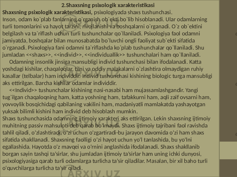  2.Shaxsning psixologik xarakteristikasi Shaxsning psixologik xarakteristikasi, psixologiyada shaxs tushunchasi. Inson, odam ko`plab fanlarning o`rganish ob`ekti bo`lib hisoblanadi. Ular odamlarning turli tomonlarini va hayot tarzini, rivojlanishi va boshqalarni o`rganadi. O`z ob`ektini belgilash va ta`riflash uchun turli tushunchalar qo`llaniladi. Psixologiya faol odamni jamiyatda, boshqalar bilan munosabatda bo`luvchi ongli faoliyat sub`ekti sifatida o`rganadi. Psixologiya fani odamni ta`riflashda ko`plab tushunchalar qo`llaniladi. Shu jumladan <<shaxs>>, <<individ>>, <<individuallik>> tushunchalari ham qo`llaniladi. Odamning insonlik jinsiga mansubligi individ tushunchasi bilan ifodalanadi. Katta yoshdagi kishilar, chaqaloqlar, tilni va oddiy malakalarni o`zlashtira olmaydigan ruhiy kasallar (telbalar) ham individdir. Individ tushunchasi kishining biologic turga mansubligi aks ettirilgan. Barcha kishilar odamlar individdir. <<Individ>> tushunchalar kishining nasi-nasabi ham mujassamlashgandir. Yangi tug`ilgan chaqaloqning ham, katta yoshning ham, tafakkurni ham, aqli zaif ovsarni ham, yovvoylik bosqichidagi qabilaning vakilini ham, madaniyatli mamlakatda yashayotgan yuksak bilimli kishini ham individ deb hisoblash mumkin. Shaxs tushunchasida odamning ijtimoiy xarakteri aks ettirilgan. Lekin shaxsning ijtimoiy muhitning passiv mahsuloti deb qarab bo‘lmaydi. Shaxs ijtimoiy tajribani faol ravishda tahlil qiladi, o‘zlashtiradi, o‘zi uchun o‘zgartiradi-bu jarayon davomida o‘zi ham shaxs sifatida shakllanadi. Shaxsning faolligi o‘zi hayot uchun yo‘l tanlashida, bu yo‘lni egallashida. Hayotda o‘z mavqei va o‘rnini anglashida ifodalanadi. Shaxs shakllanib borgan sayin tashqi ta’sirlar, shu jumladan ijtimoiy ta’sirlar ham uning ichki dunyosi, psixologiyasiga qarab turli odamlarga turlicha ta’sir qiladilar. Masalan, bir xil baho turli o‘quvchilarga turlicha ta’sir qiladi. 