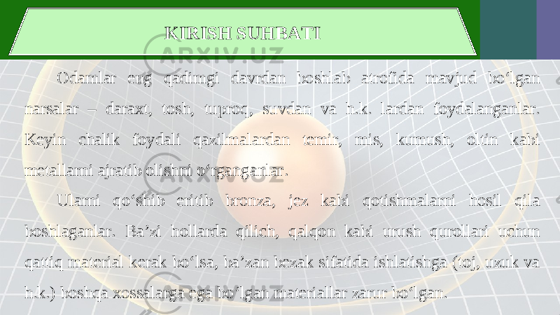 KIRISH SUHBATI Odamlar eng qadimgi davrdan boshlab atrofida mavjud bo‘lgan narsalar – daraxt, tosh, tuproq, suvdan va h.k. lardan foydalanganlar. Keyin chalik foydali qazilmalardan temir, mis, kumush, oltin kabi metallarni ajratib olishni o‘rganganlar. Ularni qo‘shib eritib bronza, jez kabi qotishmalarni hosil qila boshlaganlar. Ba’zi hollarda qilich, qalqon kabi urush qurollari uchun qattiq material kerak bo‘lsa, ba’zan bezak sifatida ishlatishga (toj, uzuk va h.k.) boshqa xossalarga ega bo‘lgan materiallar zarur bo‘lgan. 