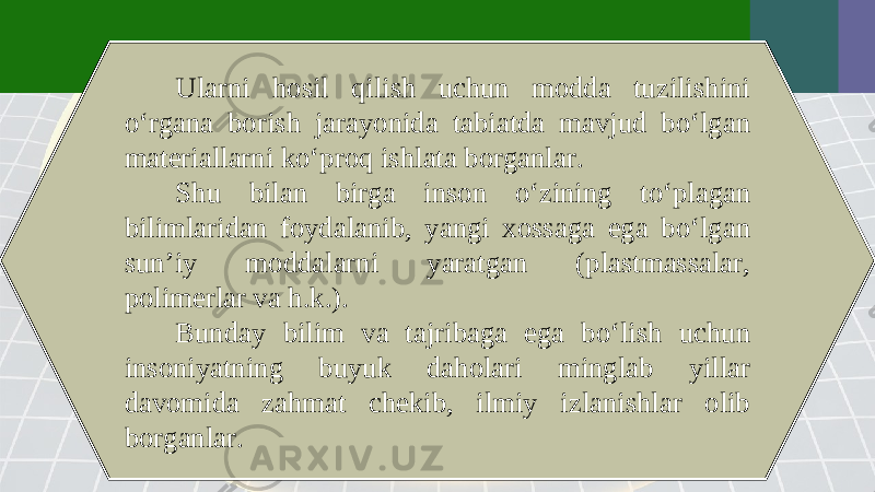 Ularni hosil qilish uchun modda tuzilishini o‘rgana borish jarayonida tabiatda mavjud bo‘lgan materiallarni ko‘proq ishlata borganlar. Shu bilan birga inson o‘zining to‘plagan bilimlaridan foydalanib, yangi xossaga ega bo‘lgan sun’iy moddalarni yaratgan (plastmassalar, polimerlar va h.k.). Bunday bilim va tajribaga ega bo‘lish uchun insoniyatning buyuk daholari minglab yillar davomida zahmat chekib, ilmiy izlanishlar olib borganlar. 