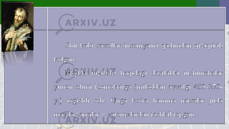 Shu kabi savollar insoniyatni qadimdan qiziqtirib kelgan. Modda tuzilishi haqidagi dastlabki tushunchalar yunon olimi Demokritga (miloddan avvalgi 460–370- y.) tegishli edi. Unga ko‘ra hamma narsalar juda mayda zarralar – «atom»lardan tashkil topgan. 