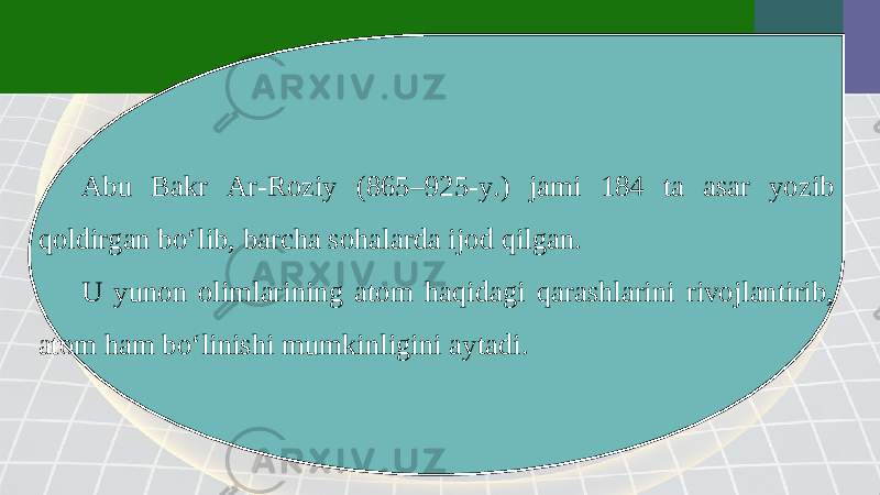 Abu Bakr Ar-Roziy (865–925-y.) jami 184 ta asar yozib qoldirgan bo‘lib, barcha sohalarda ijod qilgan. U yunon olimlarining atom haqidagi qarashlarini rivojlantirib, atom ham bo‘linishi mumkinligini aytadi. 