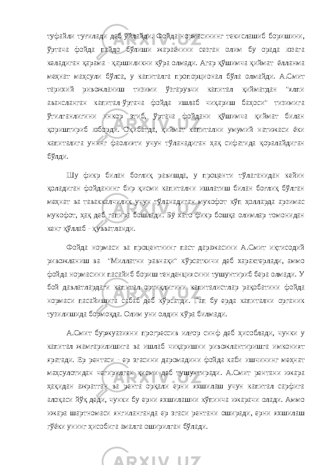 туфайли туғилади деб ўйлайди. Фойда нормасининг текислашиб боришини, ўртача фойда пайдо бўлиши жараёнини сезган олим бу орада юзага келадиган қарама - қаршиликни кўра олмади. Агар қўшимча қиймат ёлланма меҳнат маҳсули бўлса, у капиталга пропорционал бўла олмайди. А.Смит тарихий ривожланиш тизими ўзгарувчи капитал қийматдан &#34;ялпи авансланган капитал-ўртача фойда ишлаб чиқариш баҳоси&#34; тизимига ўтилганлигини инкор этиб, ўртача фойдани қўшимча қиймат билан қориштириб юборди. Оқибатда, қиймат капитални умумий натижаси ёки капиталига унинг фаолияти учун тўланадиган ҳақ сифатида қоралайдиган бўлди. Шу фикр билан боғлиқ равишда, у проценти тўлаганидан кейин қоладиган фойданинг бир қисми капитални ишлатиш билан боғлиқ бўлган меҳнат ва таваккалчилик учун тўланадиган мукофот кўп ҳолларда арзимас мукофот, ҳақ деб гапира бошлади. Бу хато фикр бошқа олимлар томонидан кенг қўллаб - қувватланди. Фойда нормаси ва процентнинг паст даражасини А.Смит иқтисодий ривожланиш ва &#34;Миллатни равнақи&#34; кўрсаткичи деб характерлади, аммо фойда нормасини пасайиб бориш тенденциясини тушунтириб бера олмади. У бой давлатлардаги капитал ортиқлигини капиталистлар рақобатини фойда нормаси пасайишига сабаб деб кўрсатди. Гап бу ерда капитални органик тузилишида бормоқда. Олим уни олдин кўра билмади. А.Смит буржуазияни прогрессив илғор синф деб ҳисоблади, чунки у капитал жамғарилишига ва ишлаб чиқаришни ривожлантиришга имконият яратади. Ер рентаси - ер эгасини даромадини фойда каби ишчининг меҳнат маҳсулотидан чегирилган қисми деб тушунтиради. А.Смит рентани ижара ҳақидан ажратган ва рента орқали ерни яхшилаш учун капитал сарфига алоқаси йўқ деди, чунки бу ерни яхшилашни кўпинча ижарачи олади. Аммо ижара шартномаси янгиланганда ер эгаси рентани оширади, ерни яхшилаш гўёки унинг ҳисобига амалга оширилган бўлади. 