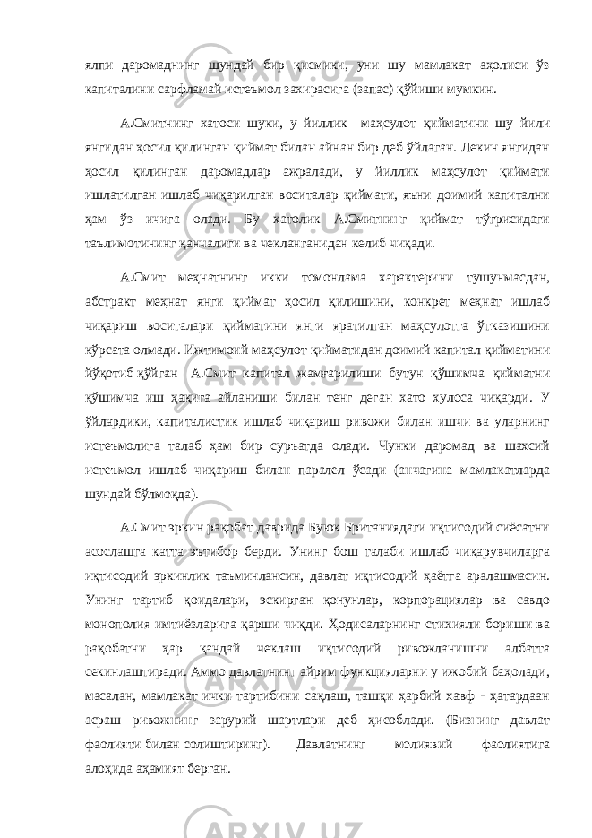 ялпи даромаднинг шундай бир қисмики, уни шу мамлакат аҳолиси ўз капиталини сарфламай истеъмол захирасига (запас) қўйиши мумкин. А.Смитнинг хатоси шуки, у йиллик маҳсулот қийматини шу йили янгидан ҳосил қилинган қиймат билан айнан бир деб ўйлаган. Лекин янгидан ҳосил қилинган даромадлар ажралади, у йиллик маҳсулот қиймати ишлатилган ишлаб чиқарилган воситалар қиймати, яъни доимий капитални ҳам ўз ичига олади. Бу хатолик А.Смитнинг қиймат тўғрисидаги таълимотининг қанчалиги ва чекланганидан келиб чиқади. А.Смит меҳнатнинг икки томонлама характерини тушунмасдан, абстракт меҳнат янги қиймат ҳосил қилишини, конкрет меҳнат ишлаб чиқариш воситалари қийматини янги яратилган маҳсулотга ўтказишини кўрсата олмади. Ижтимоий маҳсулот қийматидан доимий капитал қийматини йўқотиб қўйган А.Смит капитал жамғарилиши бутун қўшимча қийматни қўшимча иш ҳақига айланиши билан тенг деган хато хулоса чиқарди. У ўйлардики, капиталистик ишлаб чиқариш ривожи билан ишчи ва уларнинг истеъмолига талаб ҳам бир суръатда олади. Чунки даромад ва шахсий истеъмол ишлаб чиқариш билан паралел ўсади (анчагина мамлакатларда шундай бўлмоқда). А.Смит эркин рақобат даврида Буюк Британиядаги иқтисодий сиёсатни асослашга катта эътибор берди. Унинг бош талаби ишлаб чиқарувчиларга иқтисодий эркинлик таъминлансин, давлат иқтисодий ҳаётга аралашмасин. Унинг тартиб қоидалари, эскирган қонунлар, корпорациялар ва савдо монополия имтиёзларига қарши чиқди. Ҳодисаларнинг стихияли бориши ва рақобатни ҳар қандай чеклаш иқтисодий ривожланишни албатта секинлаштиради. Аммо давлатнинг айрим функцияларни у ижобий баҳолади, масалан, мамлакат ички тартибини сақлаш, ташқи ҳарбий хавф - ҳатардаан асраш ривожнинг зарурий шартлари деб ҳисоблади. (Бизнинг давлат фаолияти билан солиштиринг). Давлатнинг молиявий фаолиятига алоҳида аҳамият берган. 