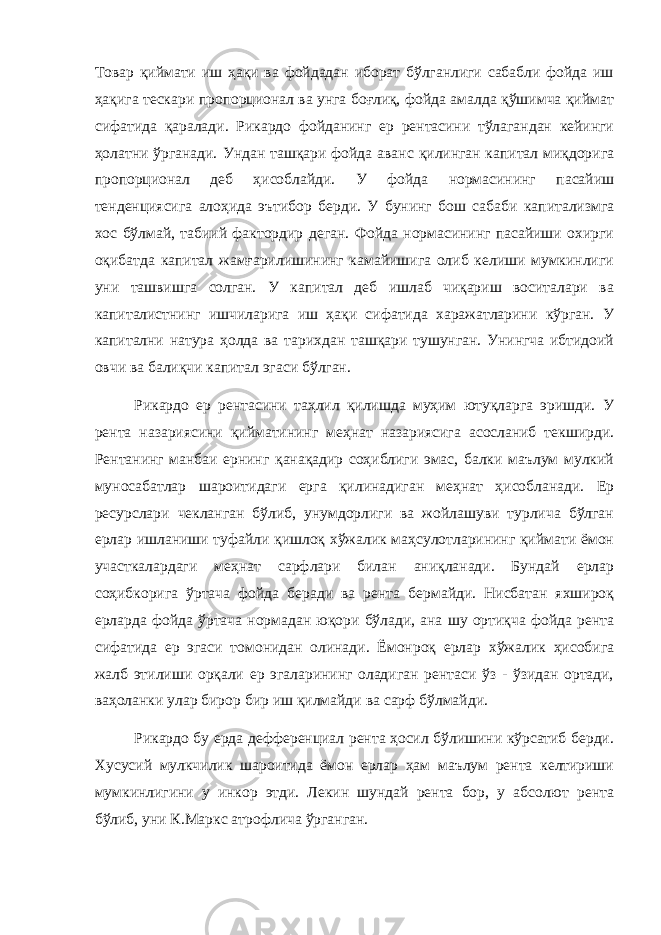 Товар қиймати иш ҳақи ва фойдадан иборат бўлганлиги сабабли фойда иш ҳақига тескари пропорционал ва унга боғлиқ, фойда амалда қўшимча қиймат сифатида қаралади. Рикардо фойданинг ер рентасини тўлагандан кейинги ҳолатни ўрганади. Ундан ташқари фойда аванс қилинган капитал миқдорига пропорционал деб ҳисоблайди. У фойда нормасининг пасайиш тенденциясига алоҳида эътибор берди. У бунинг бош сабаби капитализмга хос бўлмай, табиий фактордир деган. Фойда нормасининг пасайиши охирги оқибатда капитал жамғарилишининг камайишига олиб келиши мумкинлиги уни ташвишга солган. У капитал деб ишлаб чиқариш воситалари ва капиталистнинг ишчиларига иш ҳақи сифатида харажатларини кўрган. У капитални натура ҳолда ва тарихдан ташқари тушунган. Унингча ибтидоий овчи ва балиқчи капитал эгаси бўлган. Рикардо ер рентасини таҳлил қилишда муҳим ютуқларга эришди. У рента назариясини қийматининг меҳнат назариясига асосланиб текширди. Рентанинг манбаи ернинг қанақадир соҳиблиги эмас, балки маълум мулкий муносабатлар шароитидаги ерга қилинадиган меҳнат ҳисобланади. Ер ресурслари чекланган бўлиб, унумдорлиги ва жойлашуви турлича бўлган ерлар ишланиши туфайли қишлоқ хўжалик маҳсулотларининг қиймати ёмон участкалардаги меҳнат сарфлари билан аниқланади. Бундай ерлар соҳибкорига ўртача фойда беради ва рента бермайди. Нисбатан яхшироқ ерларда фойда ўртача нормадан юқори бўлади, ана шу ортиқча фойда рента сифатида ер эгаси томонидан олинади. Ёмонроқ ерлар хўжалик ҳисобига жалб этилиши орқали ер эгаларининг оладиган рентаси ўз - ўзидан ортади, ваҳоланки улар бирор бир иш қилмайди ва сарф бўлмайди. Рикардо бу ерда дефференциал рента ҳосил бўлишини кўрсатиб берди. Хусусий мулкчилик шароитида ёмон ерлар ҳам маълум рента келтириши мумкинлигини у инкор этди. Лекин шундай рента бор, у абсолют рента бўлиб, уни К.Маркс атрофлича ўрганган. 