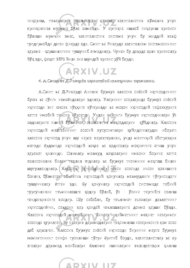 чиқариш, товарларни реализация қилиш, капиталистик хўжалик учун принципиал муаммо бўла олмайди. У ортиқча ишлаб чиқариш кризиси бўлиши мумкин эмас, капиталистик система учун бу жиддий хавф туғдирмайди деган фикрда эди. Смит ва Рикардо капитализм системасининг қарама - қаршилигини тушуниб етмадилар. Чунки бу даврда ҳали кризислар йўқ эди, фақат 1825 йили ана шундай кризис рўй берди. 4. А.Смит ва Д.Рикардо иқтисодий ғояларнинг аҳамияти. А.Смит ва Д.Рикардо Англия буржуа классик сиёсий иқтисодининг буюк ва сўнги намоёндалари эдилар. Уларнинг асарларида буржуа сиёсий иқтисоди энг юксак чўққига кўтарилди ва жаҳон иқтисодий тафаккурига катта ижобий таъсир кўрсатди. Ундан кейинги буржуа иқтисодчилари ўз олдиларига илмий бўлмаган, апологетик мақсадларни қўйдилар. Классик иқтисодий мактабининг асосий хусусиятлари қуйидагилардан иборат: классик иқтисод учун шу нарса характерлики, унда мантиқий абстракция методи ёрдамида иқтисодий воқеа ва ҳодисалар моҳиятига етиш учун ҳаракат қилинди. Олимлар мавжуд воқеаларни имкони борича катта холисоналик билан таҳлил этдилар ва буржуа тизимини мақташ билан шуғулландилар. Классик иқтисодчилар ғояси асосида инсон ҳохишига боғлиқ бўлмаган объектив иқтисодий қонунлар мавжудлиги тўғрисидаги тушунчалар ётган эди. Бу қонунлар иқтисодий системада табиий турғунликни таъминлашга қодир бўлиб, ўз - ўзини тартибга солиш тенденциясига хосдир. Шу сабабли, бу таълимот аъзолари давлатнинг иқтисодиётни, савдони ҳар қандай чеклашларига доимо қарши бўлди. Классик иқтисодий мактабнинг &#34;биноси&#34; қийматнинг меҳнат назарияси асосида қурилган. Бу назария даромадларни тақсимлаш назариясига ҳам асос деб қаралган. Классик буржуа сиёсий иқтисоди биринчи марта буржуа жамиятининг синфи тузилиши тўғри ёритиб борди, капиталистлар ва ер эгалари даромад манбалари ёлланма ишчиларни эксплуатация қилиш 