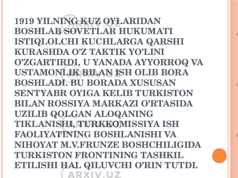 1919 YILNING KUZ OYLARIDAN BOSHLAB SOVETLAR HUKUMATI ISTIQLOLCHI KUCHLARGA QARSHI KURASHDA O’Z TAKTIK YO’LINI O’ZGARTIRDI, U YANADA AYYORROQ VA USTAMONLIK BILAN ISH OLIB BORA BOSHLADI. BU BORADA XUSUSAN SЕNTYABR OYIGA KЕLIB TURKISTON BILAN ROSSIYA MARKAZI O’RTASIDA UZILIB QOLGAN ALOQANING TIKLANISHI, TURKKOMISSIYA ISH FAOLIYATINING BOSHLANISHI VA NIHOYAT M.V.FRUNZЕ BOSHCHILIGIDA TURKISTON FRONTINING TASHKIL ETILISHI HAL QILUVCHI O’RIN TUTDI. 