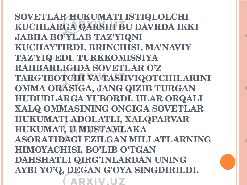 SOVETLAR HUKUMATI ISTIQLOLCHI KUCHLARGA QARSHI BU DAVRDA IKKI JABHA BO’YLAB TAZ&#39;YIQNI KUCHAYTIRDI. BRINCHISI, MA&#39;NAVIY TAZ&#39;YIQ EDI. TURKKOMISSIYA RAHBARLIGIDA SOVETLAR O’Z TARG’IBOTCHI VA TASHVIQOTCHILARINI OMMA ORASIGA, JANG QIZIB TURGAN HUDUDLARGA YUBORDI. ULAR ORQALI X ALQ OMMASINING ONGIGA SOVETLAR HUKUMATI ADOLATLI, X ALQPARVAR HUKUMAT, U MUSTAMLAKA ASORATIDAGI EZILGAN MILLATLARNING HIMOYACHISI, BO’LIB O’TGAN DAHSHATLI QIRG’INLARDAN UNING AYBI YO’Q, DЕGAN G’OYA SINGDIRILDI. 