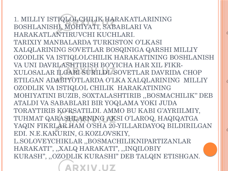 1. MILLIY ISTIQLOLCHILIK HARAK ATLARINING BOSHLANISHI, MOHIYATI, SABABLARI VA HARAK ATLANTIRUVCHI KUCHLARI. TARIXIY MANBALARDA TURKISTON O’LK ASI X ALQLARINING SOVETLAR BOSQINIGA QARSHI MILLIY OZODLIK VA ISTIQLOLCHILIK HARAK ATINING BOSHLANISH VA UNI DAVRLASHTIRISH BO’YICHA HAR XIL FIKR- XULOSALAR ILGARI SURILDI. SOVETLAR DAVRIDA CHOP ETILGAN ADABIYOTLARDA O’LK A X ALQLARINING MILLIY OZODLIK VA ISTIQLOL CHILIK HARAK ATINING MOHIYATINI BUZIB, SOXTALASHTIRIB ,,BOSMACHILIK’’ DEB ATALDI VA SABABLARI BIR YOQLAMA YOKI JUDA TORAYTIRIB KO’RSATILDI. AMMO BU K ABI G’AYRIILMIY, TUHMAT QARASHLARNING AKSI O’LAROQ, HAQIQATGA YAQIN FIKRLAR HAM O’SHA 20-YILLARDAYOQ BILDIRILGAN EDI. N.E.K AKURIN, G.KOZLOVSKIY, L.SOLOVEYCHIKLAR ,,BOSMACHILIK NIPARTIZANLAR HARAK ATI’’, ,,X ALQ HARAK ATI’’, ,,INQILOBIY KURASH’’, ,,OZODLIK KURASHI’’ DEB TALQIN ETISHGAN. 