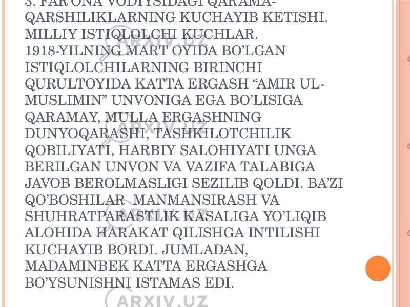 3. FAR’ONA VODIYSIDAGI QARAMA- QARSHILIKLARNING KUCHAYIB KETISHI. MILLIY ISTIQLOLCHI KUCHLAR. 1918-YILNING MART OYIDA BO’LGAN ISTIQLOLCHILARNING BIRINCHI QURULTOYIDA K ATTA ERGASH “AMIR UL- MUSLIMIN” UNVONIGA EGA BO’LISIGA QARAMAY, MULLA ERGASHNING DUNYOQARASHI, TASHKILOTCHILIK QOBILIYATI, HARBIY SALOHIYATI UNGA BERILGAN UNVON VA VAZIFA TALABIGA JAVOB BEROLMASLIGI SEZILIB QOLDI. BA’ZI QO’BOSHILAR MANMANSIRASH VA SHUHRATPARASTLIK K ASALIGA YO’LIQIB ALOHIDA HARAK AT QILISHGA INTILISHI KUCHAYIB BORDI. JUMLADAN, MADAMINBEK K ATTA ERGASHGA BO’YSUNISHNI ISTAMAS EDI. 