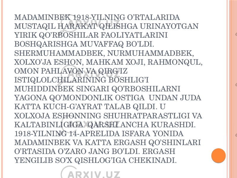 MADAMINBEK 1918-YILNING O’RTALARIDA MUSTAQIL HARAK AT QILISHGA URINAYOTGAN YIRIK QO’RBOSHILAR FAOLIYATLARINI BOSHQARISHGA MUVAFFAQ BO’LDI. SHERMUHAMMADBEK, NURMUHAMMADBEK, XOLXO’JA ESHON, MAHK AM XOJI, RAHMONQUL, OMON PAHLAVON VA QIRG’IZ ISTIQLOLCHILARINING BOSHLIG’I MUHIDDINBEK SINGARI QO’RBOSHILARNI YAGONA QO’MONDONLIK OSTIGA UNDAN JUDA K ATTA KUCH-G’AYRAT TALAB QILDI. U XOLXOJA ESHONNING SHUHRATPARASTLIGI VA K ALTABINLIGIGA QARSHI ANCHA KURASHDI. 1918-YILNING 14-APRELIDA ISFARA YONIDA MADAMINBEK VA K ATTA ERGASH QO’SHINLARI O’RTASIDA O’ZARO JANG BO’LDI. ERGASH YENGILIB SO’X QISHLOG’IGA CHEKINADI. 