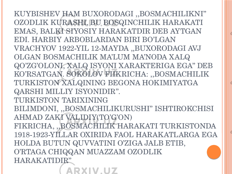 KUYBISHEV HAM BUXORODAGI ,,BOSMACHILIKNI’’ OZODLIK KURASHI, BU BOSQINCHILIK HARAK ATI EMAS, BALKI SIYOSIY HARAK ATDIR DEB AYTGAN EDI. HARBIY ARBOBLARDAN BIRI BO’LGAN VRACHYOV 1922-YIL 12-MAYDA ,,BUXORODAGI AVJ OLGAN BOSMACHILIK MA’LUM MA’NODA XALQ QO’ZG’OLONI, XALQ ISYONI XARAKTERIGA EGA’’ DEB KO’RSATGAN. SOKOLOV FIIKRICHA: ,,BOSMACHILIK TURKISTON X ALQINING BEGONA HOKIMIYATGA QARSHI MILLIY ISYONIDIR’’. TURKISTON TARIXINING BILIMDONI, ,,BOSMACHILIKURUSHI’’ ISHTIROKCHISI AHMAD ZAKI VALIDIY(TO’G’ON) FIKRICHA, ,,BOSMACHILIK HARAK ATI TURKISTONDA 1918-1923-YILLAR OXIRIDA FAOL HARAK ATLARGA EGA HOLDA BUTUN QUVVATINI O’ZIGA JALB ETIB, O’RTAGA CHIQQAN MUAZZAM OZODLIK HARAK ATIDIR’’ 