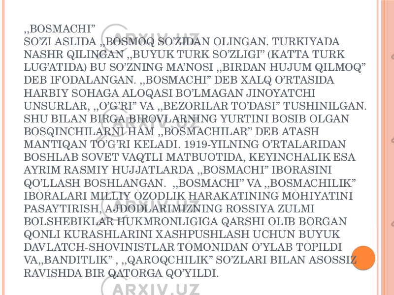 ,,BOSMACHI’’ SO’ZI ASLIDA ,,BOSMOQ SO’ZIDAN OLINGAN. TURKIYADA NASHR QILINGAN ,,BUYUK TURK SO’ZLIGI’’ (K ATTA TURK LUG’ATIDA) BU SO’ZNING MA’NOSI ,,BIRDAN HUJUM QILMOQ’’ DEB IFODALANGAN. ,,BOSMACHI’’ DEB X ALQ O’RTASIDA HARBIY SOHAGA ALOQASI BO’LMAGAN JINOYATCHI UNSURLAR, ,,O’G’RI’’ VA ,,BEZORILAR TO’DASI’’ TUSHINILGAN. SHU BILAN BIRGA BIROVLARNING YURTINI BOSIB OLGAN BOSQINCHILARNI HAM ,,BOSMACHILAR’’ DEB ATASH MANTIQAN TO’G’RI KELADI. 1919-YILNING O’RTALARIDAN BOSHLAB SOVET VAQTLI MATBUOTIDA, KEYINCHALIK ESA AYRIM RASMIY HUJJATLARDA ,,BOSMACHI’’ IBORASINI QO’LLASH BOSHLANGAN. ,,BOSMACHI’’ VA ,,BOSMACHILIK’’ IBORALARI MILLIY OZODLIK HARAK ATINING MOHIYATINI PASAYTIRISH, AJDODLARIMIZNING ROSSIYA ZULMI BOLSHEBIKLAR HUKMRONLIGIGA QARSHI OLIB BORGAN QONLI KURASHLARINI X ASHPUSHLASH UCHUN BUYUK DAVLATCH-SHOVINISTLAR TOMONIDAN O’YLAB TOPILDI VA,,BANDITLIK’’ , ,,QAROQCHILIK’’ SO’ZLARI BILAN ASOSSIZ RAVISHDA BIR QATORGA QO’YILDI. 