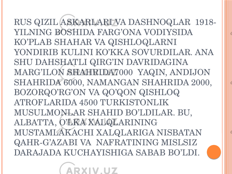 RUS QIZIL ASK ARLARI VA DASHNOQLAR 1918- YILNING BOSHIDA FARG’ONA VODIYSIDA KO’PLAB SHAHAR VA QISHLOQLARNI YONDIRIB KULINI KO’KK A SOVURDILAR. ANA SHU DAHSHATLI QIRG’IN DAVRIDAGINA MARG’ILON SHAHRIDA7000 YAQIN, ANDIJON SHAHRIDA 6000, NAMANGAN SHAHRIDA 2000, BOZORQO’RG’ON VA QO’QON QISHLOQ ATROFLARIDA 4500 TURKISTONLIK MUSULMONLAR SHAHID BO’LDILAR. BU, ALBATTA, O’LK A X ALQLARINING MUSTAMLAK ACHI X ALQLARIGA NISBATAN QAHR-G’AZABI VA NAFRATINING MISLSIZ DARAJADA KUCHAYISHIGA SABAB BO’LDI. 