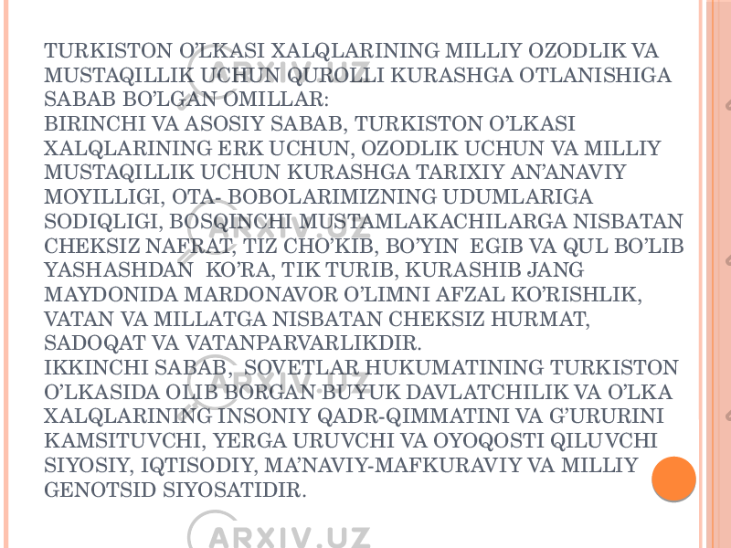 TURKISTON O’LK ASI X ALQLARINING MILLIY OZODLIK VA MUSTAQILLIK UCHUN QUROLLI KURASHGA OTLANISHIGA SABAB BO’LGAN OMILLAR: BIRINCHI VA ASOSIY SABAB, TURKISTON O’LK ASI X ALQLARINING ERK UCHUN, OZODLIK UCHUN VA MILLIY MUSTAQILLIK UCHUN KURASHGA TARIXIY AN’ANAVIY MOYILLIGI, OTA- BOBOLARIMIZNING UDUMLARIGA SODIQLIGI, BOSQINCHI MUSTAMLAK ACHILARGA NISBATAN CHEKSIZ NAFRAT, TIZ CHO’KIB, BO’YIN EGIB VA QUL BO’LIB YASHASHDAN KO’RA, TIK TURIB, KURASHIB JANG MAYDONIDA MARDONAVOR O’LIMNI AFZAL KO’RISHLIK, VATAN VA MILLATGA NISBATAN CHEKSIZ HURMAT, SADOQAT VA VATANPARVARLIKDIR. IKKINCHI SABAB, SOVETLAR HUKUMATINING TURKISTON O’LK ASIDA OLIB BORGAN BUYUK DAVLATCHILIK VA O’LK A X ALQLARINING INSONIY QADR-QIMMATINI VA G’URURINI K AMSITUVCHI, YERGA URUVCHI VA OYOQOSTI QILUVCHI SIYOSIY, IQTISODIY, MA’NAVIY-MAFKURAVIY VA MILLIY GENOTSID SIYOSATIDIR. 