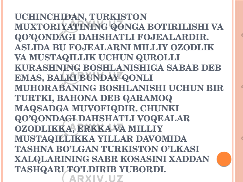 UCHINCHIDAN, TURKISTON MUXTORIYATINING QONGA BOTIRILISHI VA QO’QONDAGI DAHSHATLI FOJЕALARDIR. ASLIDA BU FOJЕALARNI MILLIY OZODLIK VA MUSTAQILLIK UCHUN QUROLLI KURASHNING BOSHLANISHIGA SABAB DЕB EMAS, BALKI BUNDAY QONLI MUHORABANING BOSHLANISHI UCHUN BIR TURTKI, BAHONA DЕB QARAMOQ MAQSADGA MUVOFIQDIR. CHUNKI QO’QONDAGI DAHSHATLI VOQЕALAR OZODLIKKA, ERKKA VA MILLIY MUSTAQILLIKKA YILLAR DAVOMIDA TASHNA BO’LGAN TURKISTON O’LKASI X ALQLARINING SABR KOSASINI X ADDAN TASHQARI TO’LDIRIB YUBORDI. 