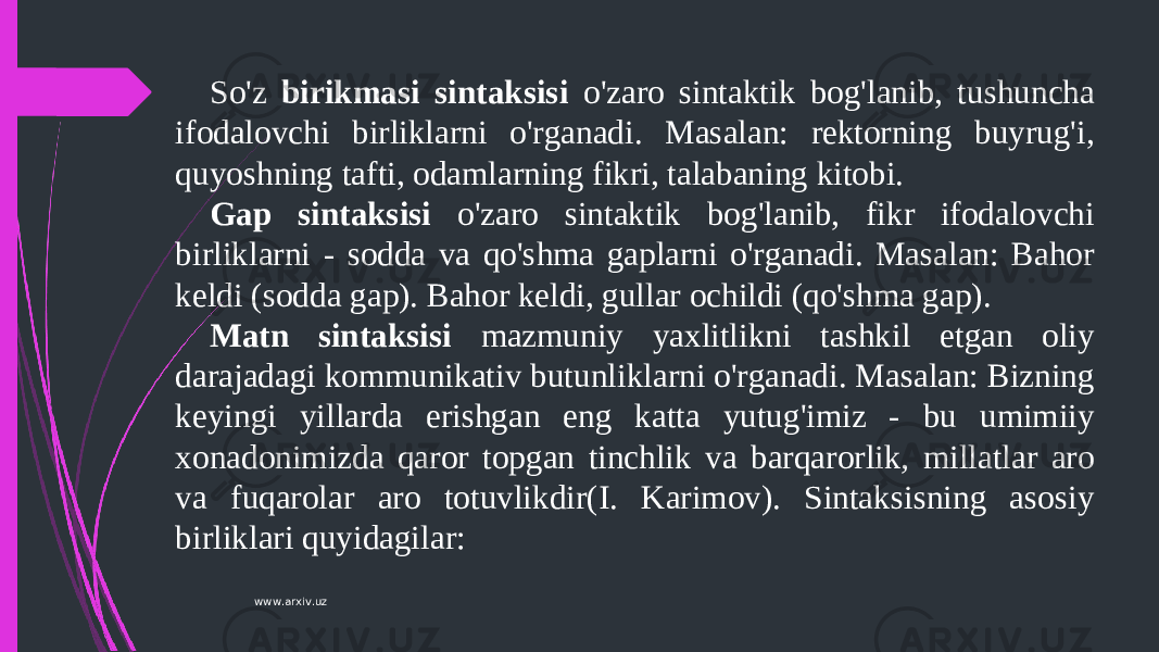 So&#39;z birikmasi sintaksisi o&#39;zaro sintaktik bog&#39;lanib, tushuncha ifodalovchi birliklarni o&#39;rganadi. Masalan: rektorning buyrug&#39;i, quyoshning tafti, odamlarning fikri, talabaning kitobi. Gap sintaksisi o&#39;zaro sintaktik bog&#39;lanib, fikr ifodalovchi birliklarni - sodda va qo&#39;shma gaplarni o&#39;rganadi. Masalan: Bahor keldi (sodda gap). Bahor keldi, gullar ochildi (qo&#39;shma gap). Matn sintaksisi mazmuniy yaxlitlikni tashkil etgan oliy darajadagi kommunikativ butunliklarni o&#39;rganadi. Masalan: Bizning keyingi yillarda erishgan eng katta yutug&#39;imiz - bu umimiiy xonadonimizda qaror topgan tinchlik va barqarorlik, millatlar aro va fuqarolar aro totuvlikdir(I. Karimov). Sintaksisning asosiy birliklari quyidagilar: www.arxiv.uz 