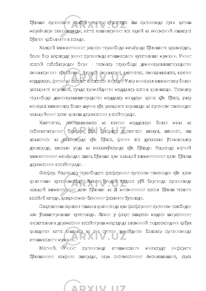 бўлиши организмга салбий таъсир кўрсатади: ёш организмда суяк қотиш жараёнлари секинлашади, катта кишиларнинг эса ақлий ва жисмоний ишларга бўлган қобилияти пасаяди. Калций элементининг рацион таркибида меъёрида бўлишига қарамасдан, баъзи бир вақтларда унинг организмда етишмаслиги кузатилиши мумкин. Унинг асосий сабабларидан бири - таомлар таркибида деминераллаштирадиган омилларнинг кўпайиши. Бундай омилларга клетчатка, гемицеллюлоза, пектин моддалари, фитин ва оксалат кислотаси киради. Улар минерал элементлар билан реакцияга киришиб, сувда эримайдиган моддалар ҳосил қилишади. Таомлар таркибида деминераллаштирадиган моддалар миқдори қанча қўп бўлса, улар минерал элементлар билан шунча кўп реакцияга киришади ва организм томонидан кальцийнинг ҳазм қилиш даражасини пасайтиради. Клетчатка, гемицеллюлоза ва пектин моддалари билан мева ва сабзавотларнинг барчаси бой. Оксалат кислотаси шовул, шпинат, ош лавлагиси ва ровочларда кўп бўлса, фитин эса дуккакли ўсимликлар донларида, кепакли унда ва маккажўхорида кўп бўлади. Рационда магний элементининг меъёридан ошиқ бўлиши ҳам кальций элементининг ҳазм бўлиш даражасини пасайтиради. Фосфор. Рационлар таркибидаги фосфорнинг организм томонидан кўп ҳазм қилиниши кузатилмайди. Лекин бундай ҳодиса рўй берганда организмда кальций элементининг ҳазм бўлиши ва Д витаминнинг ҳосил бўлиш тезлиги пасайиб кетади, қалқонсимон безининг фаолияти бузилади. Овқатланиш оқилона ташкил қилинганда ҳам фосфорнинг организм талабидан кам ўзлаштирилиши кузатилади. Лекин у фақат ошқозон медаси ширасининг кислоталилик даражасини пасайтириш мақсадида алюминий гидрооксидини қабул қиладиган катта кишилар ва она сутини эммайдиган болалар организмида етишмаслиги мумкин. Магний. Унинг организмда етишмаслиги миакордо инфаркти бўлишининг хавфини оширади, нерв системасининг ёмонлашишига, юрак 